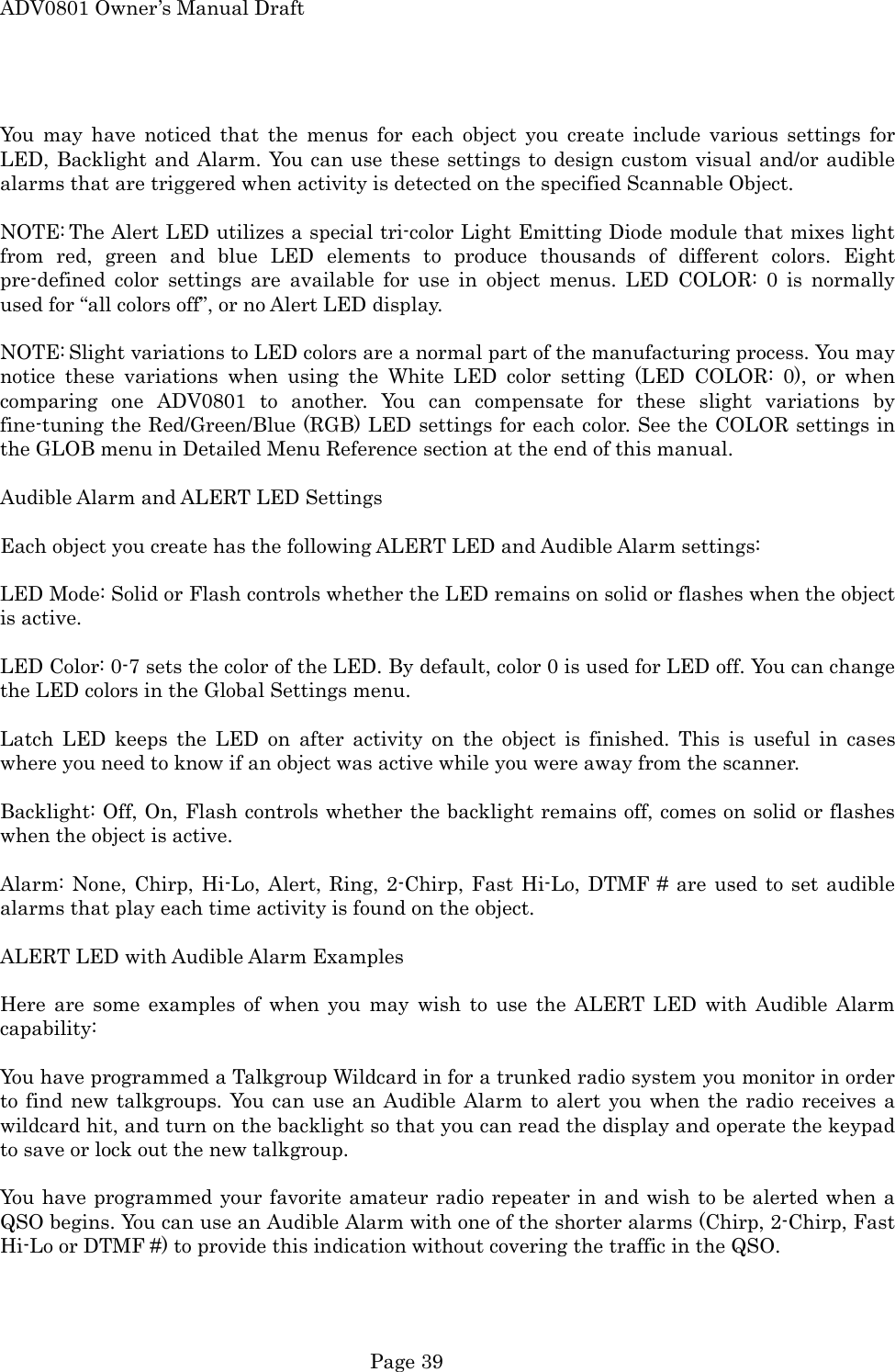 ADV0801 Owner&rsquo;s Manual Draft  You may have noticed that the menus for each object you create include various settings for LED, Backlight and Alarm. You can use these settings to design custom visual and/or audible alarms that are triggered when activity is detected on the specified Scannable Object.  NOTE: The Alert LED utilizes a special tri-color Light Emitting Diode module that mixes light from red, green and blue LED elements to produce thousands of different colors. Eight pre-defined color settings are available for use in object menus. LED COLOR: 0 is normally used for &ldquo;all colors off&rdquo;, or no Alert LED display.  NOTE: Slight variations to LED colors are a normal part of the manufacturing process. You may notice these variations when using the White LED color setting (LED COLOR: 0), or when comparing one ADV0801 to another. You can compensate for these slight variations by fine-tuning the Red/Green/Blue (RGB) LED settings for each color. See the COLOR settings in the GLOB menu in Detailed Menu Reference section at the end of this manual.  Audible Alarm and ALERT LED Settings  Each object you create has the following ALERT LED and Audible Alarm settings:  LED Mode: Solid or Flash controls whether the LED remains on solid or flashes when the object is active.  LED Color: 0-7 sets the color of the LED. By default, color 0 is used for LED off. You can change the LED colors in the Global Settings menu.  Latch LED keeps the LED on after activity on the object is finished. This is useful in cases where you need to know if an object was active while you were away from the scanner.  Backlight: Off, On, Flash controls whether the backlight remains off, comes on solid or flashes when the object is active.  Alarm: None, Chirp, Hi-Lo, Alert, Ring, 2-Chirp, Fast Hi-Lo, DTMF # are used to set audible alarms that play each time activity is found on the object.  ALERT LED with Audible Alarm Examples  Here are some examples of when you may wish to use the ALERT LED with Audible Alarm capability:  You have programmed a Talkgroup Wildcard in for a trunked radio system you monitor in order to find new talkgroups. You can use an Audible Alarm to alert you when the radio receives a wildcard hit, and turn on the backlight so that you can read the display and operate the keypad to save or lock out the new talkgroup.  You have programmed your favorite amateur radio repeater in and wish to be alerted when a QSO begins. You can use an Audible Alarm with one of the shorter alarms (Chirp, 2-Chirp, Fast Hi-Lo or DTMF #) to provide this indication without covering the traffic in the QSO.  Page 39 