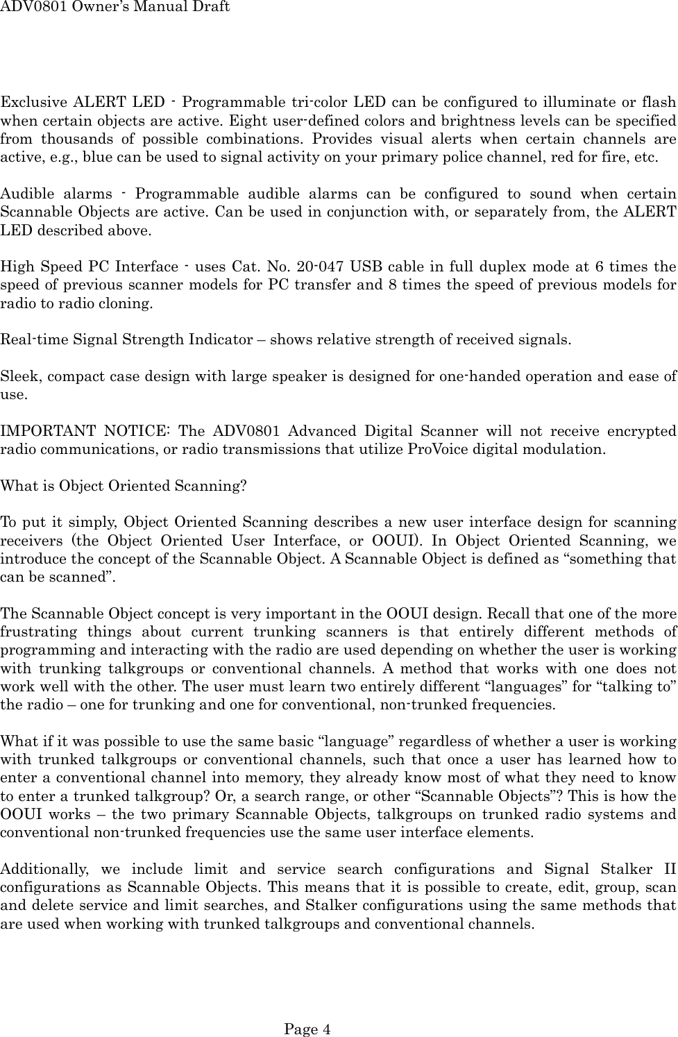 ADV0801 Owner&rsquo;s Manual Draft  Exclusive ALERT LED - Programmable tri-color LED can be configured to illuminate or flash when certain objects are active. Eight user-defined colors and brightness levels can be specified from thousands of possible combinations. Provides visual alerts when certain channels are active, e.g., blue can be used to signal activity on your primary police channel, red for fire, etc.  Audible alarms - Programmable audible alarms can be configured to sound when certain Scannable Objects are active. Can be used in conjunction with, or separately from, the ALERT LED described above.    High Speed PC Interface - uses Cat. No. 20-047 USB cable in full duplex mode at 6 times the speed of previous scanner models for PC transfer and 8 times the speed of previous models for radio to radio cloning.  Real-time Signal Strength Indicator &ndash; shows relative strength of received signals.  Sleek, compact case design with large speaker is designed for one-handed operation and ease of use.  IMPORTANT NOTICE: The ADV0801 Advanced Digital Scanner will not receive encrypted radio communications, or radio transmissions that utilize ProVoice digital modulation.  What is Object Oriented Scanning?  To put it simply, Object Oriented Scanning describes a new user interface design for scanning receivers (the Object Oriented User Interface, or OOUI). In Object Oriented Scanning, we introduce the concept of the Scannable Object. A Scannable Object is defined as &ldquo;something that can be scanned&rdquo;.  The Scannable Object concept is very important in the OOUI design. Recall that one of the more frustrating things about current trunking scanners is that entirely different methods of programming and interacting with the radio are used depending on whether the user is working with trunking talkgroups or conventional channels. A method that works with one does not work well with the other. The user must learn two entirely different &ldquo;languages&rdquo; for &ldquo;talking to&rdquo; the radio &ndash; one for trunking and one for conventional, non-trunked frequencies.  What if it was possible to use the same basic &ldquo;language&rdquo; regardless of whether a user is working with trunked talkgroups or conventional channels, such that once a user has learned how to enter a conventional channel into memory, they already know most of what they need to know to enter a trunked talkgroup? Or, a search range, or other &ldquo;Scannable Objects&rdquo;? This is how the OOUI works &ndash; the two primary Scannable Objects, talkgroups on trunked radio systems and conventional non-trunked frequencies use the same user interface elements.  Additionally, we include limit and service search configurations and Signal Stalker II configurations as Scannable Objects. This means that it is possible to create, edit, group, scan and delete service and limit searches, and Stalker configurations using the same methods that are used when working with trunked talkgroups and conventional channels.   Page 4 