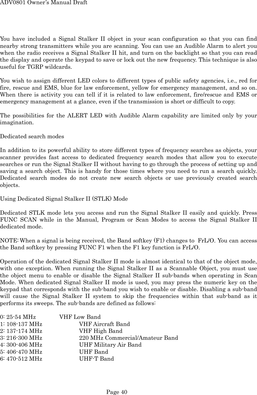 ADV0801 Owner&rsquo;s Manual Draft  You have included a Signal Stalker II object in your scan configuration so that you can find nearby strong transmitters while you are scanning. You can use an Audible Alarm to alert you when the radio receives a Signal Stalker II hit, and turn on the backlight so that you can read the display and operate the keypad to save or lock out the new frequency. This technique is also useful for TGRP wildcards.  You wish to assign different LED colors to different types of public safety agencies, i.e., red for fire, rescue and EMS, blue for law enforcement, yellow for emergency management, and so on. When there is activity you can tell if it is related to law enforcement, fire/rescue and EMS or emergency management at a glance, even if the transmission is short or difficult to copy.  The possibilities for the ALERT LED with Audible Alarm capability are limited only by your imagination.  Dedicated search modes  In addition to its powerful ability to store different types of frequency searches as objects, your scanner provides fast access to dedicated frequency search modes that allow you to execute searches or run the Signal Stalker II without having to go through the process of setting up and saving a search object. This is handy for those times where you need to run a search quickly. Dedicated search modes do not create new search objects or use previously created search objects.  Using Dedicated Signal Stalker II (STLK) Mode  Dedicated STLK mode lets you access and run the Signal Stalker II easily and quickly. Press FUNC SCAN while in the Manual, Program or Scan Modes to access the Signal Stalker II dedicated mode.  NOTE: When a signal is being received, the Band softkey (F1) changes to   FrL/O. You can access the Band softkey by pressing FUNC F1 when the F1 key function is FrL/O.  Operation of the dedicated Signal Stalker II mode is almost identical to that of the object mode, with one exception. When running the Signal Stalker II as a Scannable Object, you must use the object menu to enable or disable the Signal Stalker II sub-bands when operating in Scan Mode. When dedicated Signal Stalker II mode is used, you may press the numeric key on the keypad that corresponds with the sub-band you wish to enable or disable. Disabling a sub-band will cause the Signal Stalker II system to skip the frequencies within that sub-band as it performs its sweeps. The sub-bands are defined as follows:  0: 25-54 MHz    VHF Low Band 1: 108-137 MHz    VHF Aircraft Band 2: 137-174 MHz    VHF High Band 3: 216-300 MHz    220 MHz Commercial/Amateur Band 4: 300-406 MHz    UHF Military Air Band 5: 406-470 MHz    UHF Band 6: 470-512 MHz    UHF-T Band  Page 40 