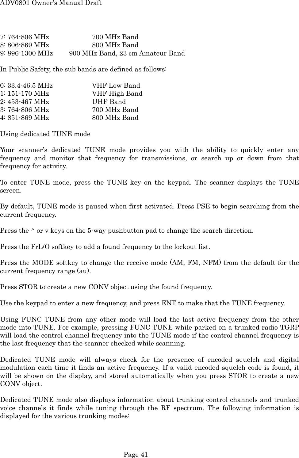 ADV0801 Owner&rsquo;s Manual Draft 7: 764-806 MHz    700 MHz Band 8: 806-869 MHz    800 MHz Band 9: 896-1300 MHz    900 MHz Band, 23 cm Amateur Band  In Public Safety, the sub bands are defined as follows:  0: 33.4-46.5 MHz    VHF Low Band 1: 151-170 MHz    VHF High Band 2: 453-467 MHz    UHF Band 3: 764-806 MHz    700 MHz Band 4: 851-869 MHz    800 MHz Band  Using dedicated TUNE mode  Your scanner&rsquo;s dedicated TUNE mode provides you with the ability to quickly enter any frequency and monitor that frequency for transmissions, or search up or down from that frequency for activity.  To enter TUNE mode, press the TUNE key on the keypad. The scanner displays the TUNE screen.  By default, TUNE mode is paused when first activated. Press PSE to begin searching from the current frequency.  Press the ^ or v keys on the 5-way pushbutton pad to change the search direction.  Press the FrL/O softkey to add a found frequency to the lockout list.  Press the MODE softkey to change the receive mode (AM, FM, NFM) from the default for the current frequency range (au).  Press STOR to create a new CONV object using the found frequency.  Use the keypad to enter a new frequency, and press ENT to make that the TUNE frequency.  Using FUNC TUNE from any other mode will load the last active frequency from the other mode into TUNE. For example, pressing FUNC TUNE while parked on a trunked radio TGRP will load the control channel frequency into the TUNE mode if the control channel frequency is the last frequency that the scanner checked while scanning.  Dedicated TUNE mode will always check for the presence of encoded squelch and digital modulation each time it finds an active frequency. If a valid encoded squelch code is found, it will be shown on the display, and stored automatically when you press STOR to create a new CONV object.  Dedicated TUNE mode also displays information about trunking control channels and trunked voice channels it finds while tuning through the RF spectrum. The following information is displayed for the various trunking modes:  Page 41 