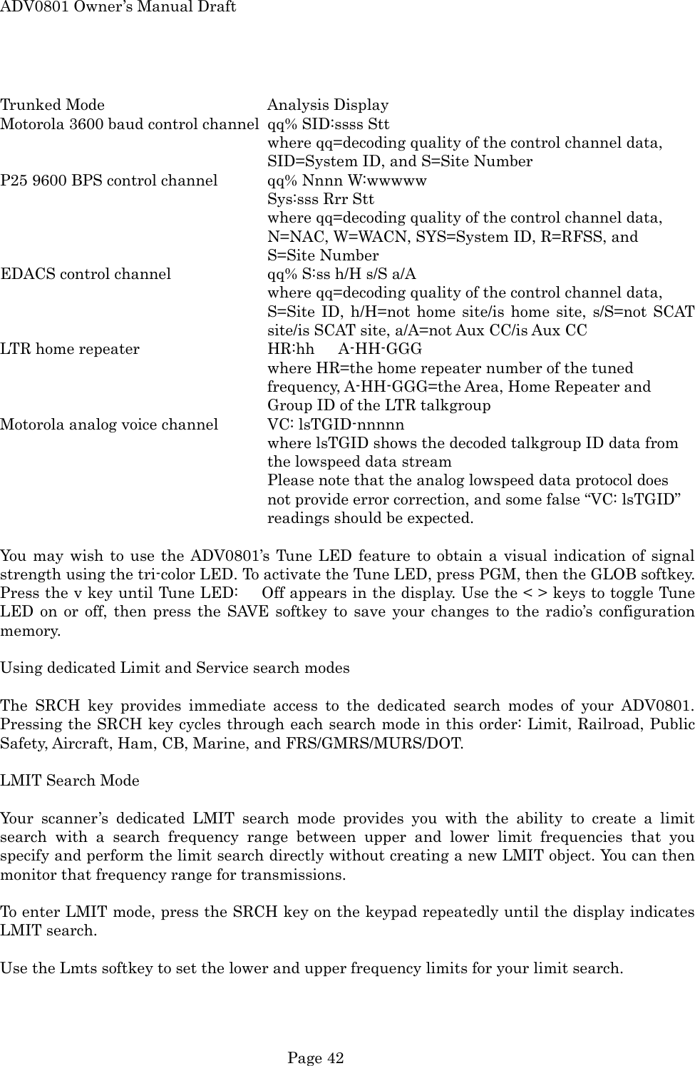 ADV0801 Owner&rsquo;s Manual Draft  Trunked Mode    Analysis Display Motorola 3600 baud control channel  qq% SID:ssss Stt where qq=decoding quality of the control channel data, SID=System ID, and S=Site Number P25 9600 BPS control channel  qq% Nnnn W:wwwww Sys:sss Rrr Stt where qq=decoding quality of the control channel data, N=NAC, W=WACN, SYS=System ID, R=RFSS, and S=Site Number EDACS control channel    qq% S:ss h/H s/S a/A where qq=decoding quality of the control channel data, S=Site ID, h/H=not home site/is home site, s/S=not SCAT site/is SCAT site, a/A=not Aux CC/is Aux CC LTR home repeater      HR:hh      A-HH-GGG where HR=the home repeater number of the tuned frequency, A-HH-GGG=the Area, Home Repeater and Group ID of the LTR talkgroup Motorola analog voice channel  VC: lsTGID-nnnnn where lsTGID shows the decoded talkgroup ID data from the lowspeed data stream Please note that the analog lowspeed data protocol does not provide error correction, and some false &ldquo;VC: lsTGID&rdquo; readings should be expected.  You may wish to use the ADV0801&rsquo;s Tune LED feature to obtain a visual indication of signal strength using the tri-color LED. To activate the Tune LED, press PGM, then the GLOB softkey. Press the v key until Tune LED:      Off appears in the display. Use the < > keys to toggle Tune LED on or off, then press the SAVE softkey to save your changes to the radio&rsquo;s configuration memory.  Using dedicated Limit and Service search modes  The SRCH key provides immediate access to the dedicated search modes of your ADV0801. Pressing the SRCH key cycles through each search mode in this order: Limit, Railroad, Public Safety, Aircraft, Ham, CB, Marine, and FRS/GMRS/MURS/DOT.  LMIT Search Mode  Your scanner&rsquo;s dedicated LMIT search mode provides you with the ability to create a limit search with a search frequency range between upper and lower limit frequencies that you specify and perform the limit search directly without creating a new LMIT object. You can then monitor that frequency range for transmissions.  To enter LMIT mode, press the SRCH key on the keypad repeatedly until the display indicates LMIT search.  Use the Lmts softkey to set the lower and upper frequency limits for your limit search.  Page 42 