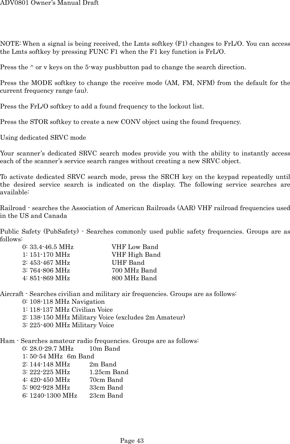 ADV0801 Owner&rsquo;s Manual Draft  NOTE: When a signal is being received, the Lmts softkey (F1) changes to FrL/O. You can access the Lmts softkey by pressing FUNC F1 when the F1 key function is FrL/O.  Press the ^ or v keys on the 5-way pushbutton pad to change the search direction.  Press the MODE softkey to change the receive mode (AM, FM, NFM) from the default for the current frequency range (au).  Press the FrL/O softkey to add a found frequency to the lockout list.  Press the STOR softkey to create a new CONV object using the found frequency.  Using dedicated SRVC mode  Your scanner&rsquo;s dedicated SRVC search modes provide you with the ability to instantly access each of the scanner&rsquo;s service search ranges without creating a new SRVC object.  To activate dedicated SRVC search mode, press the SRCH key on the keypad repeatedly until the desired service search is indicated on the display. The following service searches are available:  Railroad - searches the Association of American Railroads (AAR) VHF railroad frequencies used in the US and Canada  Public Safety (PubSafety) - Searches commonly used public safety frequencies. Groups are as follows:   0: 33.4-46.5 MHz    VHF Low Band   1: 151-170 MHz    VHF High Band   2: 453-467 MHz    UHF Band   3: 764-806 MHz    700 MHz Band   4: 851-869 MHz    800 MHz Band  Aircraft - Searches civilian and military air frequencies. Groups are as follows:   0: 108-118 MHz Navigation   1: 118-137 MHz Civilian Voice   2: 138-150 MHz Military Voice (excludes 2m Amateur)   3: 225-400 MHz Military Voice  Ham - Searches amateur radio frequencies. Groups are as follows:   0: 28.0-29.7 MHz  10m Band   1: 50-54 MHz  6m Band   2: 144-148 MHz  2m Band   3: 222-225 MHz  1.25cm Band     4: 420-450 MHz  70cm Band   5: 902-928 MHz  33cm Band   6: 1240-1300 MHz  23cm Band   Page 43 
