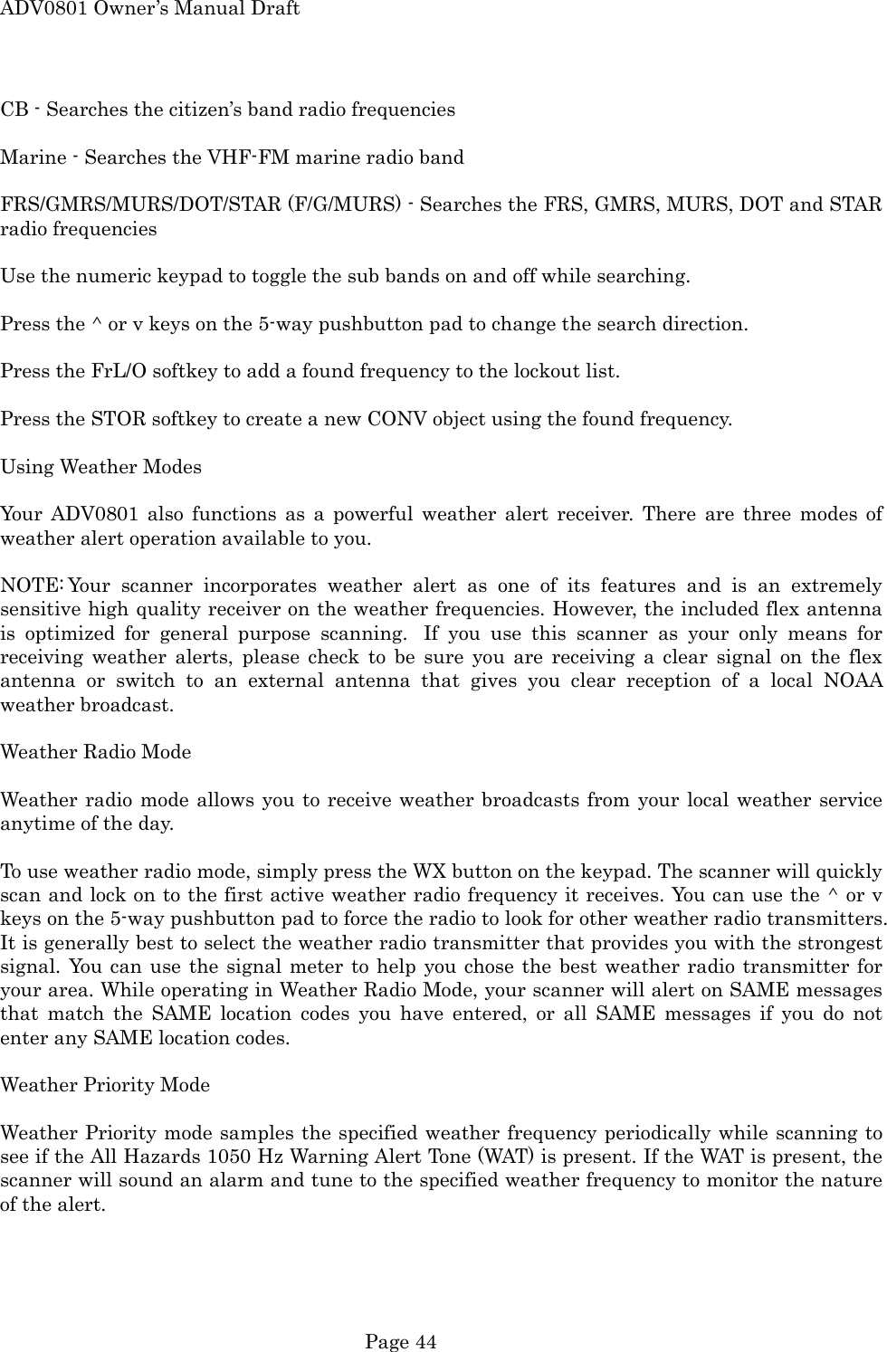 ADV0801 Owner&rsquo;s Manual Draft CB - Searches the citizen&rsquo;s band radio frequencies  Marine - Searches the VHF-FM marine radio band  FRS/GMRS/MURS/DOT/STAR (F/G/MURS) - Searches the FRS, GMRS, MURS, DOT and STAR radio frequencies  Use the numeric keypad to toggle the sub bands on and off while searching.  Press the ^ or v keys on the 5-way pushbutton pad to change the search direction.  Press the FrL/O softkey to add a found frequency to the lockout list.  Press the STOR softkey to create a new CONV object using the found frequency.  Using Weather Modes  Your ADV0801 also functions as a powerful weather alert receiver. There are three modes of weather alert operation available to you.  NOTE: Your scanner incorporates weather alert as one of its features and is an extremely sensitive high quality receiver on the weather frequencies. However, the included flex antenna is optimized for general purpose scanning.  If you use this scanner as your only means for receiving weather alerts, please check to be sure you are receiving a clear signal on the flex antenna or switch to an external antenna that gives you clear reception of a local NOAA weather broadcast.  Weather Radio Mode  Weather radio mode allows you to receive weather broadcasts from your local weather service anytime of the day.  To use weather radio mode, simply press the WX button on the keypad. The scanner will quickly scan and lock on to the first active weather radio frequency it receives. You can use the ^ or v keys on the 5-way pushbutton pad to force the radio to look for other weather radio transmitters. It is generally best to select the weather radio transmitter that provides you with the strongest signal. You can use the signal meter to help you chose the best weather radio transmitter for your area. While operating in Weather Radio Mode, your scanner will alert on SAME messages that match the SAME location codes you have entered, or all SAME messages if you do not enter any SAME location codes.  Weather Priority Mode  Weather Priority mode samples the specified weather frequency periodically while scanning to see if the All Hazards 1050 Hz Warning Alert Tone (WAT) is present. If the WAT is present, the scanner will sound an alarm and tune to the specified weather frequency to monitor the nature of the alert.   Page 44 
