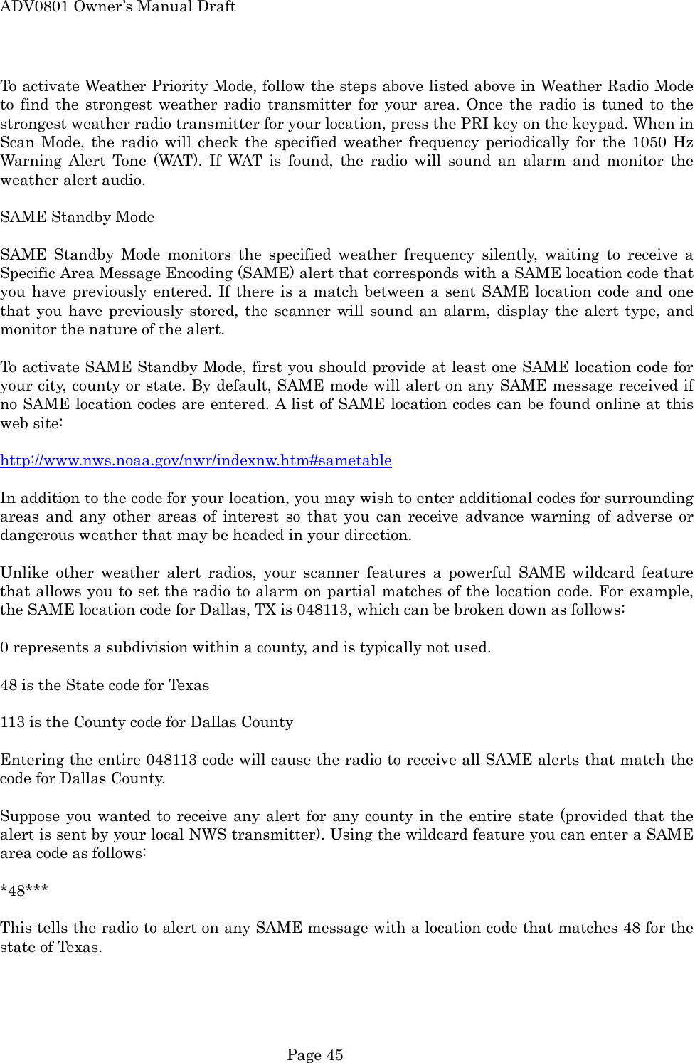 ADV0801 Owner&rsquo;s Manual Draft To activate Weather Priority Mode, follow the steps above listed above in Weather Radio Mode to find the strongest weather radio transmitter for your area. Once the radio is tuned to the strongest weather radio transmitter for your location, press the PRI key on the keypad. When in Scan Mode, the radio will check the specified weather frequency periodically for the 1050 Hz Warning Alert Tone (WAT). If WAT is found, the radio will sound an alarm and monitor the weather alert audio.  SAME Standby Mode  SAME Standby Mode monitors the specified weather frequency silently, waiting to receive a Specific Area Message Encoding (SAME) alert that corresponds with a SAME location code that you have previously entered. If there is a match between a sent SAME location code and one that you have previously stored, the scanner will sound an alarm, display the alert type, and monitor the nature of the alert.  To activate SAME Standby Mode, first you should provide at least one SAME location code for your city, county or state. By default, SAME mode will alert on any SAME message received if no SAME location codes are entered. A list of SAME location codes can be found online at this web site:  http://www.nws.noaa.gov/nwr/indexnw.htm#sametable  In addition to the code for your location, you may wish to enter additional codes for surrounding areas and any other areas of interest so that you can receive advance warning of adverse or dangerous weather that may be headed in your direction.  Unlike other weather alert radios, your scanner features a powerful SAME wildcard feature that allows you to set the radio to alarm on partial matches of the location code. For example, the SAME location code for Dallas, TX is 048113, which can be broken down as follows:  0 represents a subdivision within a county, and is typically not used.  48 is the State code for Texas  113 is the County code for Dallas County  Entering the entire 048113 code will cause the radio to receive all SAME alerts that match the code for Dallas County.  Suppose you wanted to receive any alert for any county in the entire state (provided that the alert is sent by your local NWS transmitter). Using the wildcard feature you can enter a SAME area code as follows:  *48***  This tells the radio to alert on any SAME message with a location code that matches 48 for the state of Texas.   Page 45 