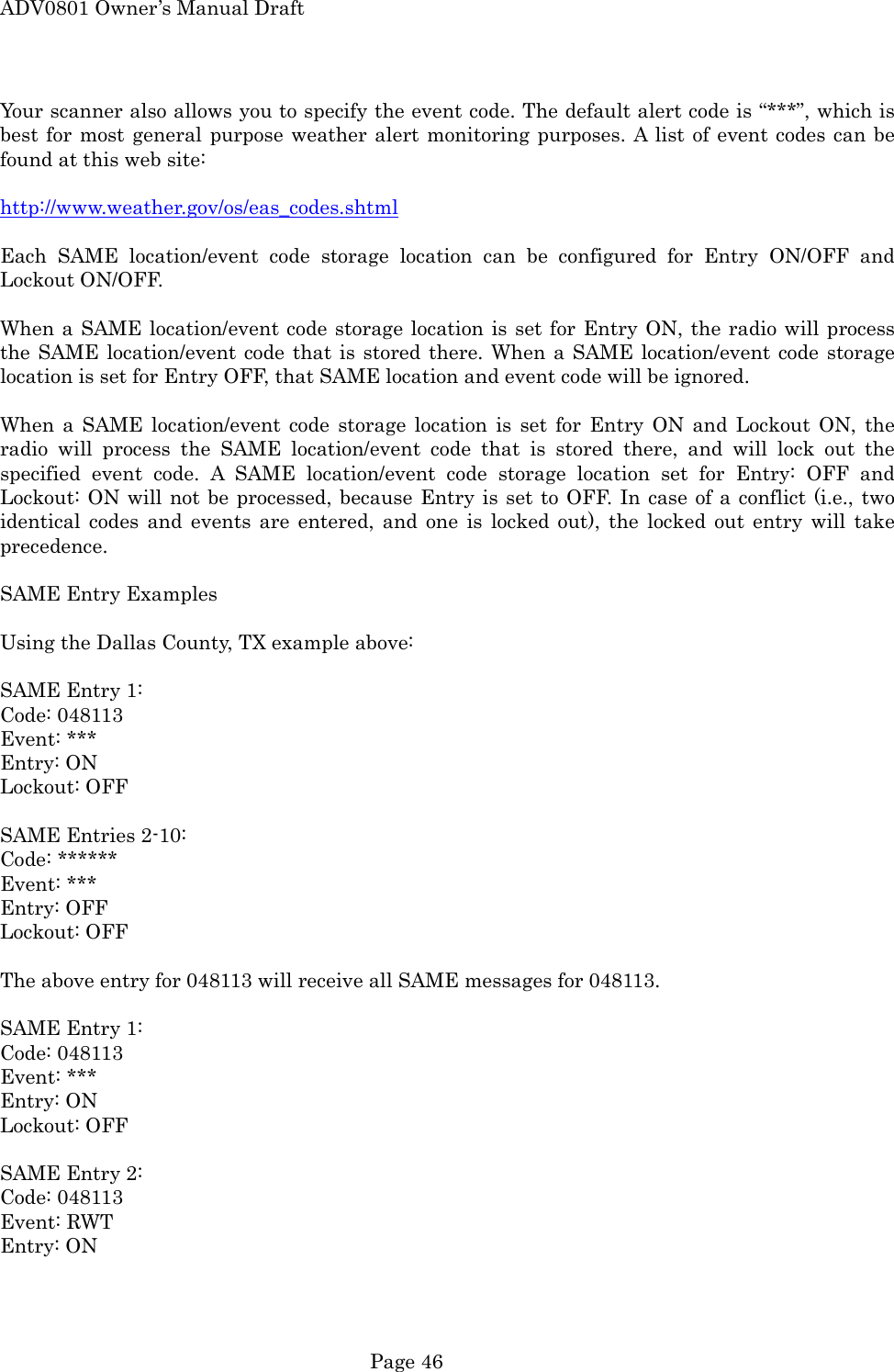 ADV0801 Owner&rsquo;s Manual Draft Your scanner also allows you to specify the event code. The default alert code is &ldquo;***&rdquo;, which is best for most general purpose weather alert monitoring purposes. A list of event codes can be found at this web site:  http://www.weather.gov/os/eas_codes.shtml  Each SAME location/event code storage location can be configured for Entry ON/OFF and Lockout ON/OFF.  When a SAME location/event code storage location is set for Entry ON, the radio will process the SAME location/event code that is stored there. When a SAME location/event code storage location is set for Entry OFF, that SAME location and event code will be ignored.  When a SAME location/event code storage location is set for Entry ON and Lockout ON, the radio will process the SAME location/event code that is stored there, and will lock out the specified event code. A SAME location/event code storage location set for Entry: OFF and Lockout: ON will not be processed, because Entry is set to OFF. In case of a conflict (i.e., two identical codes and events are entered, and one is locked out), the locked out entry will take precedence.  SAME Entry Examples  Using the Dallas County, TX example above:  SAME Entry 1: Code: 048113 Event: *** Entry: ON Lockout: OFF  SAME Entries 2-10: Code: ****** Event: *** Entry: OFF Lockout: OFF  The above entry for 048113 will receive all SAME messages for 048113.  SAME Entry 1: Code: 048113 Event: *** Entry: ON Lockout: OFF  SAME Entry 2: Code: 048113 Event: RWT Entry: ON  Page 46 