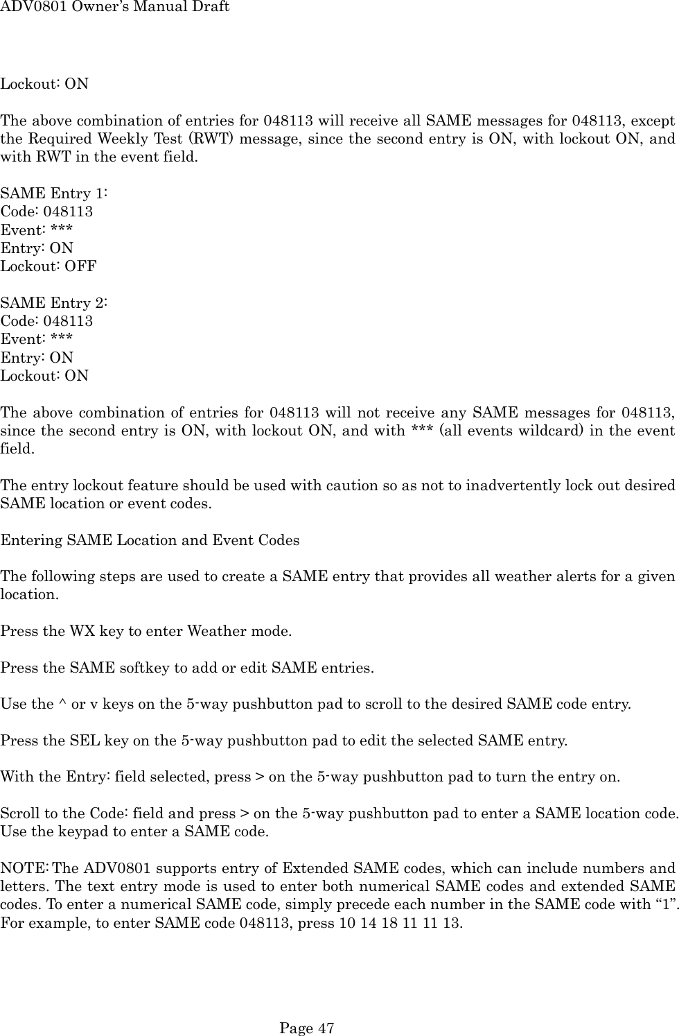 ADV0801 Owner&rsquo;s Manual Draft Lockout: ON  The above combination of entries for 048113 will receive all SAME messages for 048113, except the Required Weekly Test (RWT) message, since the second entry is ON, with lockout ON, and with RWT in the event field.  SAME Entry 1: Code: 048113 Event: *** Entry: ON Lockout: OFF  SAME Entry 2: Code: 048113 Event: *** Entry: ON Lockout: ON  The above combination of entries for 048113 will not receive any SAME messages for 048113, since the second entry is ON, with lockout ON, and with *** (all events wildcard) in the event field.  The entry lockout feature should be used with caution so as not to inadvertently lock out desired SAME location or event codes.  Entering SAME Location and Event Codes  The following steps are used to create a SAME entry that provides all weather alerts for a given location.  Press the WX key to enter Weather mode.  Press the SAME softkey to add or edit SAME entries.  Use the ^ or v keys on the 5-way pushbutton pad to scroll to the desired SAME code entry.  Press the SEL key on the 5-way pushbutton pad to edit the selected SAME entry.  With the Entry: field selected, press > on the 5-way pushbutton pad to turn the entry on.  Scroll to the Code: field and press > on the 5-way pushbutton pad to enter a SAME location code. Use the keypad to enter a SAME code.  NOTE: The ADV0801 supports entry of Extended SAME codes, which can include numbers and letters. The text entry mode is used to enter both numerical SAME codes and extended SAME codes. To enter a numerical SAME code, simply precede each number in the SAME code with &ldquo;1&rdquo;. For example, to enter SAME code 048113, press 10 14 18 11 11 13.   Page 47 