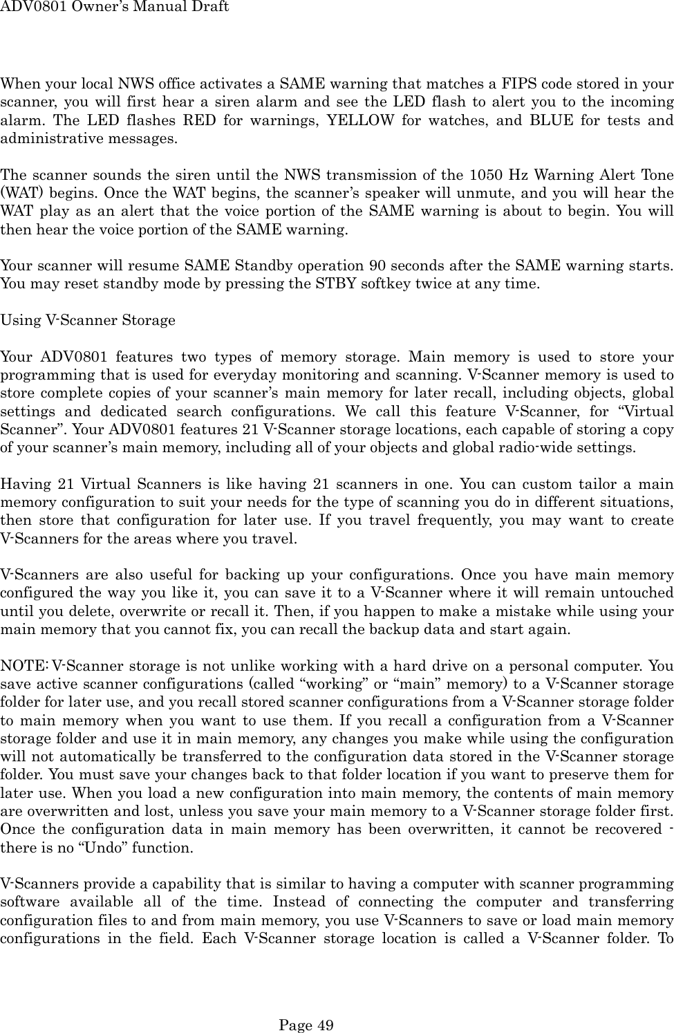 ADV0801 Owner&rsquo;s Manual Draft When your local NWS office activates a SAME warning that matches a FIPS code stored in your scanner, you will first hear a siren alarm and see the LED flash to alert you to the incoming alarm. The LED flashes RED for warnings, YELLOW for watches, and BLUE for tests and administrative messages.  The scanner sounds the siren until the NWS transmission of the 1050 Hz Warning Alert Tone (WAT) begins. Once the WAT begins, the scanner&rsquo;s speaker will unmute, and you will hear the WAT play as an alert that the voice portion of the SAME warning is about to begin. You will then hear the voice portion of the SAME warning.  Your scanner will resume SAME Standby operation 90 seconds after the SAME warning starts. You may reset standby mode by pressing the STBY softkey twice at any time.  Using V-Scanner Storage  Your ADV0801 features two types of memory storage. Main memory is used to store your programming that is used for everyday monitoring and scanning. V-Scanner memory is used to store complete copies of your scanner&rsquo;s main memory for later recall, including objects, global settings and dedicated search configurations. We call this feature V-Scanner, for &ldquo;Virtual Scanner&rdquo;. Your ADV0801 features 21 V-Scanner storage locations, each capable of storing a copy of your scanner&rsquo;s main memory, including all of your objects and global radio-wide settings.  Having 21 Virtual Scanners is like having 21 scanners in one. You can custom tailor a main memory configuration to suit your needs for the type of scanning you do in different situations, then store that configuration for later use. If you travel frequently, you may want to create V-Scanners for the areas where you travel.  V-Scanners are also useful for backing up your configurations. Once you have main memory configured the way you like it, you can save it to a V-Scanner where it will remain untouched until you delete, overwrite or recall it. Then, if you happen to make a mistake while using your main memory that you cannot fix, you can recall the backup data and start again.  NOTE: V-Scanner storage is not unlike working with a hard drive on a personal computer. You save active scanner configurations (called &ldquo;working&rdquo; or &ldquo;main&rdquo; memory) to a V-Scanner storage folder for later use, and you recall stored scanner configurations from a V-Scanner storage folder to main memory when you want to use them. If you recall a configuration from a V-Scanner storage folder and use it in main memory, any changes you make while using the configuration will not automatically be transferred to the configuration data stored in the V-Scanner storage folder. You must save your changes back to that folder location if you want to preserve them for later use. When you load a new configuration into main memory, the contents of main memory are overwritten and lost, unless you save your main memory to a V-Scanner storage folder first. Once the configuration data in main memory has been overwritten, it cannot be recovered - there is no &ldquo;Undo&rdquo; function.  V-Scanners provide a capability that is similar to having a computer with scanner programming software available all of the time. Instead of connecting the computer and transferring configuration files to and from main memory, you use V-Scanners to save or load main memory configurations in the field. Each V-Scanner storage location is called a V-Scanner folder. To  Page 49 