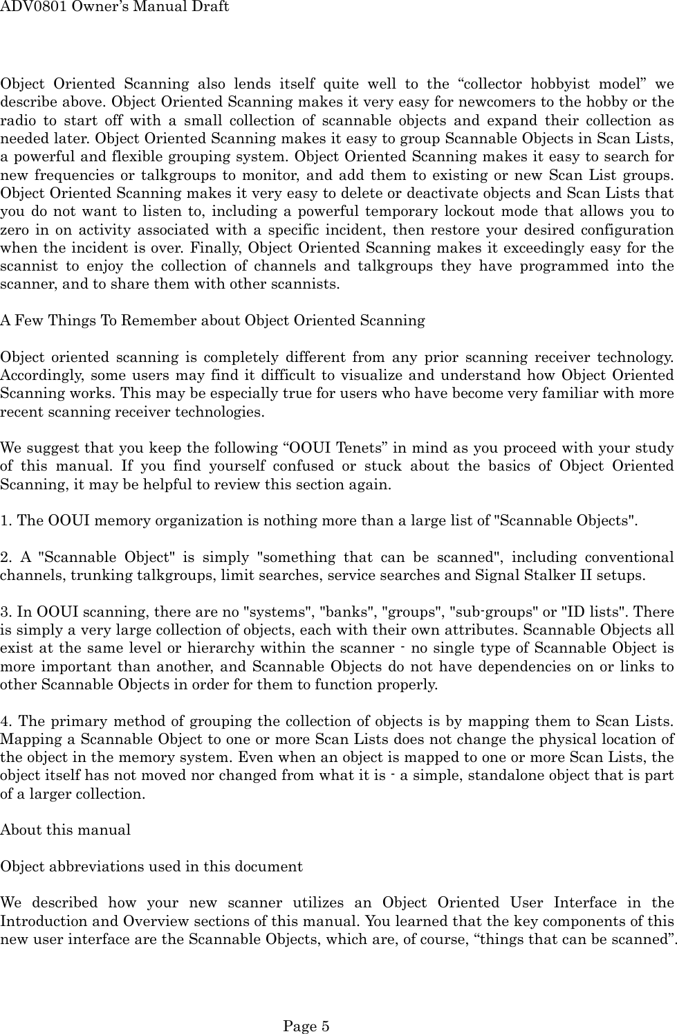 ADV0801 Owner&rsquo;s Manual Draft Object Oriented Scanning also lends itself quite well to the &ldquo;collector hobbyist model&rdquo; we describe above. Object Oriented Scanning makes it very easy for newcomers to the hobby or the radio to start off with a small collection of scannable objects and expand their collection as needed later. Object Oriented Scanning makes it easy to group Scannable Objects in Scan Lists, a powerful and flexible grouping system. Object Oriented Scanning makes it easy to search for new frequencies or talkgroups to monitor, and add them to existing or new Scan List groups. Object Oriented Scanning makes it very easy to delete or deactivate objects and Scan Lists that you do not want to listen to, including a powerful temporary lockout mode that allows you to zero in on activity associated with a specific incident, then restore your desired configuration when the incident is over. Finally, Object Oriented Scanning makes it exceedingly easy for the scannist to enjoy the collection of channels and talkgroups they have programmed into the scanner, and to share them with other scannists.  A Few Things To Remember about Object Oriented Scanning  Object oriented scanning is completely different from any prior scanning receiver technology. Accordingly, some users may find it difficult to visualize and understand how Object Oriented Scanning works. This may be especially true for users who have become very familiar with more recent scanning receiver technologies.  We suggest that you keep the following &ldquo;OOUI Tenets&rdquo; in mind as you proceed with your study of this manual. If you find yourself confused or stuck about the basics of Object Oriented Scanning, it may be helpful to review this section again.  1. The OOUI memory organization is nothing more than a large list of "Scannable Objects".  2. A "Scannable Object" is simply "something that can be scanned", including conventional channels, trunking talkgroups, limit searches, service searches and Signal Stalker II setups.  3. In OOUI scanning, there are no "systems", "banks", "groups", "sub-groups" or "ID lists". There is simply a very large collection of objects, each with their own attributes. Scannable Objects all exist at the same level or hierarchy within the scanner - no single type of Scannable Object is more important than another, and Scannable Objects do not have dependencies on or links to other Scannable Objects in order for them to function properly.  4. The primary method of grouping the collection of objects is by mapping them to Scan Lists. Mapping a Scannable Object to one or more Scan Lists does not change the physical location of the object in the memory system. Even when an object is mapped to one or more Scan Lists, the object itself has not moved nor changed from what it is - a simple, standalone object that is part of a larger collection.  About this manual  Object abbreviations used in this document  We described how your new scanner utilizes an Object Oriented User Interface in the Introduction and Overview sections of this manual. You learned that the key components of this new user interface are the Scannable Objects, which are, of course, &ldquo;things that can be scanned&rdquo;.  Page 5 