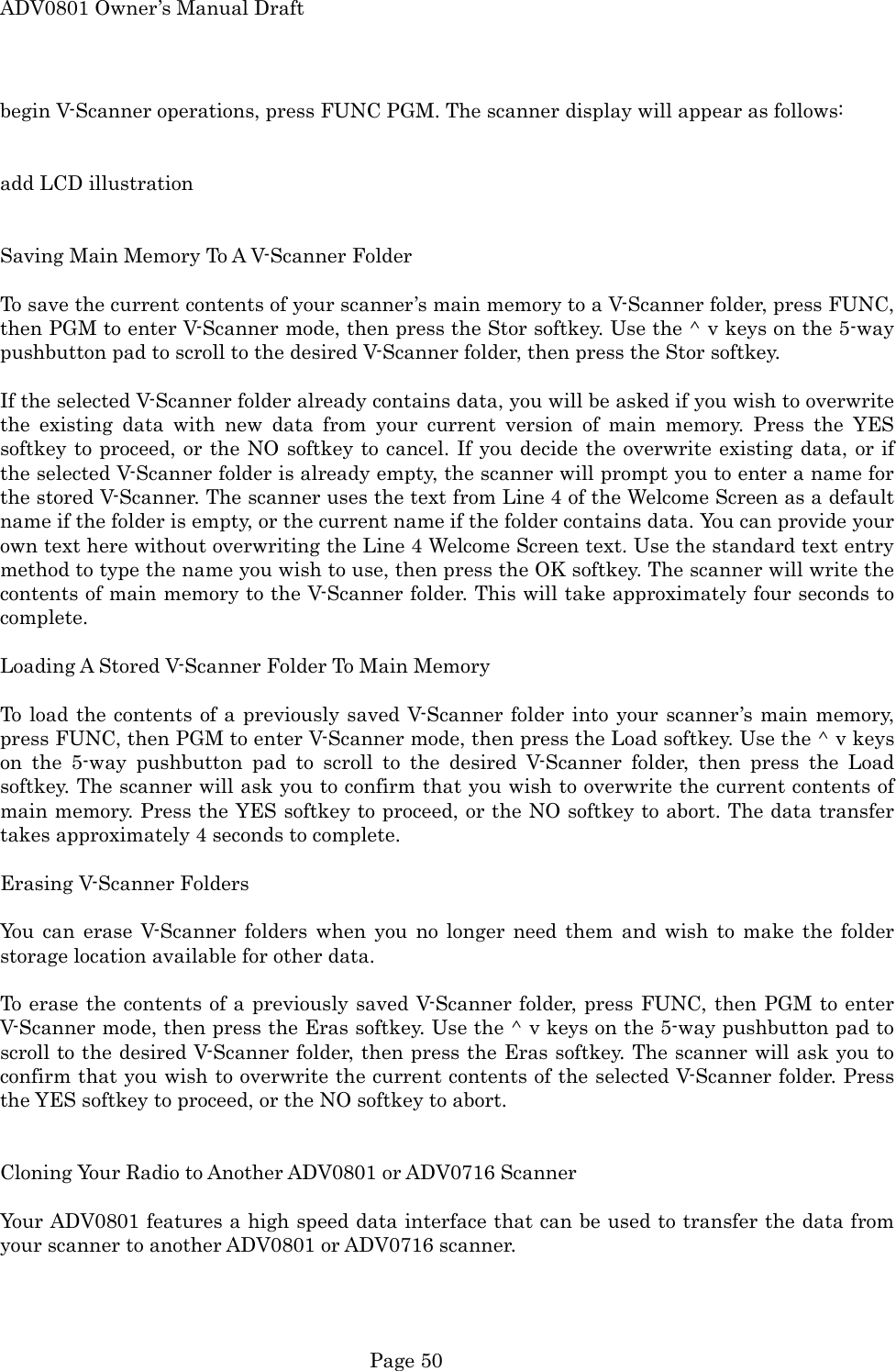 ADV0801 Owner&rsquo;s Manual Draft begin V-Scanner operations, press FUNC PGM. The scanner display will appear as follows:   add LCD illustration   Saving Main Memory To A V-Scanner Folder  To save the current contents of your scanner&rsquo;s main memory to a V-Scanner folder, press FUNC, then PGM to enter V-Scanner mode, then press the Stor softkey. Use the ^ v keys on the 5-way pushbutton pad to scroll to the desired V-Scanner folder, then press the Stor softkey.  If the selected V-Scanner folder already contains data, you will be asked if you wish to overwrite the existing data with new data from your current version of main memory. Press the YES softkey to proceed, or the NO softkey to cancel. If you decide the overwrite existing data, or if the selected V-Scanner folder is already empty, the scanner will prompt you to enter a name for the stored V-Scanner. The scanner uses the text from Line 4 of the Welcome Screen as a default name if the folder is empty, or the current name if the folder contains data. You can provide your own text here without overwriting the Line 4 Welcome Screen text. Use the standard text entry method to type the name you wish to use, then press the OK softkey. The scanner will write the contents of main memory to the V-Scanner folder. This will take approximately four seconds to complete.  Loading A Stored V-Scanner Folder To Main Memory  To load the contents of a previously saved V-Scanner folder into your scanner&rsquo;s main memory, press FUNC, then PGM to enter V-Scanner mode, then press the Load softkey. Use the ^ v keys on the 5-way pushbutton pad to scroll to the desired V-Scanner folder, then press the Load softkey. The scanner will ask you to confirm that you wish to overwrite the current contents of main memory. Press the YES softkey to proceed, or the NO softkey to abort. The data transfer takes approximately 4 seconds to complete.  Erasing V-Scanner Folders  You can erase V-Scanner folders when you no longer need them and wish to make the folder storage location available for other data.  To erase the contents of a previously saved V-Scanner folder, press FUNC, then PGM to enter V-Scanner mode, then press the Eras softkey. Use the ^ v keys on the 5-way pushbutton pad to scroll to the desired V-Scanner folder, then press the Eras softkey. The scanner will ask you to confirm that you wish to overwrite the current contents of the selected V-Scanner folder. Press the YES softkey to proceed, or the NO softkey to abort.   Cloning Your Radio to Another ADV0801 or ADV0716 Scanner  Your ADV0801 features a high speed data interface that can be used to transfer the data from your scanner to another ADV0801 or ADV0716 scanner.  Page 50 