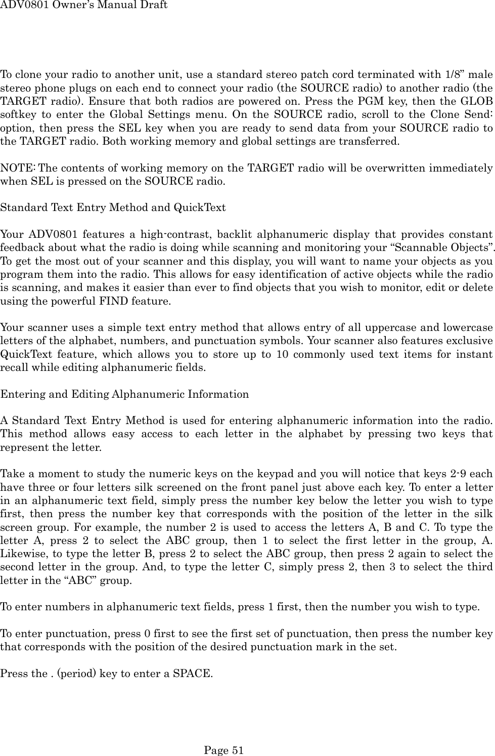 ADV0801 Owner&rsquo;s Manual Draft  To clone your radio to another unit, use a standard stereo patch cord terminated with 1/8&rdquo; male stereo phone plugs on each end to connect your radio (the SOURCE radio) to another radio (the TARGET radio). Ensure that both radios are powered on. Press the PGM key, then the GLOB softkey to enter the Global Settings menu. On the SOURCE radio, scroll to the Clone Send: option, then press the SEL key when you are ready to send data from your SOURCE radio to the TARGET radio. Both working memory and global settings are transferred.  NOTE: The contents of working memory on the TARGET radio will be overwritten immediately when SEL is pressed on the SOURCE radio.   Standard Text Entry Method and QuickText  Your ADV0801 features a high-contrast, backlit alphanumeric display that provides constant feedback about what the radio is doing while scanning and monitoring your &ldquo;Scannable Objects&rdquo;. To get the most out of your scanner and this display, you will want to name your objects as you program them into the radio. This allows for easy identification of active objects while the radio is scanning, and makes it easier than ever to find objects that you wish to monitor, edit or delete using the powerful FIND feature.  Your scanner uses a simple text entry method that allows entry of all uppercase and lowercase letters of the alphabet, numbers, and punctuation symbols. Your scanner also features exclusive QuickText feature, which allows you to store up to 10 commonly used text items for instant recall while editing alphanumeric fields.  Entering and Editing Alphanumeric Information  A Standard Text Entry Method is used for entering alphanumeric information into the radio. This method allows easy access to each letter in the alphabet by pressing two keys that represent the letter.  Take a moment to study the numeric keys on the keypad and you will notice that keys 2-9 each have three or four letters silk screened on the front panel just above each key. To enter a letter in an alphanumeric text field, simply press the number key below the letter you wish to type first, then press the number key that corresponds with the position of the letter in the silk screen group. For example, the number 2 is used to access the letters A, B and C. To type the letter A, press 2 to select the ABC group, then 1 to select the first letter in the group, A. Likewise, to type the letter B, press 2 to select the ABC group, then press 2 again to select the second letter in the group. And, to type the letter C, simply press 2, then 3 to select the third letter in the &ldquo;ABC&rdquo; group.  To enter numbers in alphanumeric text fields, press 1 first, then the number you wish to type.  To enter punctuation, press 0 first to see the first set of punctuation, then press the number key that corresponds with the position of the desired punctuation mark in the set.  Press the . (period) key to enter a SPACE.   Page 51 