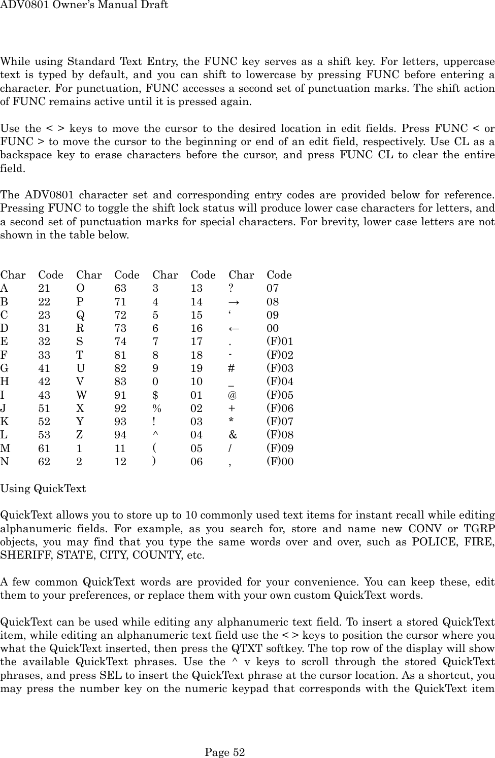 ADV0801 Owner&rsquo;s Manual Draft While using Standard Text Entry, the FUNC key serves as a shift key. For letters, uppercase text is typed by default, and you can shift to lowercase by pressing FUNC before entering a character. For punctuation, FUNC accesses a second set of punctuation marks. The shift action of FUNC remains active until it is pressed again.  Use the < > keys to move the cursor to the desired location in edit fields. Press FUNC < or FUNC > to move the cursor to the beginning or end of an edit field, respectively. Use CL as a backspace key to erase characters before the cursor, and press FUNC CL to clear the entire field.  The ADV0801 character set and corresponding entry codes are provided below for reference. Pressing FUNC to toggle the shift lock status will produce lower case characters for letters, and a second set of punctuation marks for special characters. For brevity, lower case letters are not shown in the table below.   Char Code Char Code Char Code Char Code A  21 O  63 3  13 ?  07 B  22 P  71 4  14 &rarr; 08 C  23 Q  72 5  15 &lsquo;  09 D  31 R  73 6  16 &larr; 00 E  32 S  74 7  17 .  (F)01 F  33 T  81 8  18 -  (F)02 G  41 U  82 9  19 #  (F)03 H  42 V  83 0  10 _  (F)04 I  43 W  91 $  01 @  (F)05 J  51 X  92 %  02 +  (F)06 K  52 Y  93 !  03 *  (F)07 L  53 Z  94 ^  04 &amp;  (F)08 M  61 1  11 (  05 /  (F)09 N  62 2  12 )  06 ,  (F)00  Using QuickText  QuickText allows you to store up to 10 commonly used text items for instant recall while editing alphanumeric fields. For example, as you search for, store and name new CONV or TGRP objects, you may find that you type the same words over and over, such as POLICE, FIRE, SHERIFF, STATE, CITY, COUNTY, etc.  A few common QuickText words are provided for your convenience. You can keep these, edit them to your preferences, or replace them with your own custom QuickText words.  QuickText can be used while editing any alphanumeric text field. To insert a stored QuickText item, while editing an alphanumeric text field use the < > keys to position the cursor where you what the QuickText inserted, then press the QTXT softkey. The top row of the display will show the available QuickText phrases. Use the ^ v keys to scroll through the stored QuickText phrases, and press SEL to insert the QuickText phrase at the cursor location. As a shortcut, you may press the number key on the numeric keypad that corresponds with the QuickText item  Page 52 