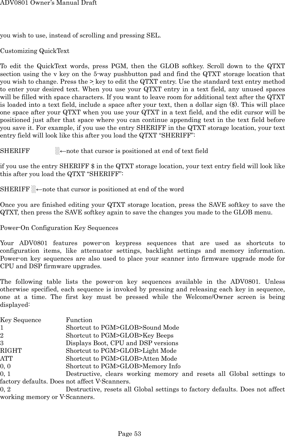 ADV0801 Owner&rsquo;s Manual Draft you wish to use, instead of scrolling and pressing SEL.  Customizing QuickText  To edit the QuickText words, press PGM, then the GLOB softkey. Scroll down to the QTXT section using the v key on the 5-way pushbutton pad and find the QTXT storage location that you wish to change. Press the > key to edit the QTXT entry. Use the standard text entry method to enter your desired text. When you use your QTXT entry in a text field, any unused spaces will be filled with space characters. If you want to leave room for additional text after the QTXT is loaded into a text field, include a space after your text, then a dollar sign ($). This will place one space after your QTXT when you use your QTXT in a text field, and the edit cursor will be positioned just after that space where you can continue appending text in the text field before you save it. For example, if you use the entry SHERIFF in the QTXT storage location, your text entry field will look like this after you load the QTXT &ldquo;SHERIFF&rdquo;:  SHERIFF        ░&larr;note that cursor is positioned at end of text field  if you use the entry SHERIFF $ in the QTXT storage location, your text entry field will look like this after you load the QTXT &ldquo;SHERIFF&rdquo;:  SHERIFF ░&larr;note that cursor is positioned at end of the word  Once you are finished editing your QTXT storage location, press the SAVE softkey to save the QTXT, then press the SAVE softkey again to save the changes you made to the GLOB menu.  Power-On Configuration Key Sequences  Your ADV0801 features power-on keypress sequences that are used as shortcuts to configuration items, like attenuator settings, backlight settings and memory information. Power-on key sequences are also used to place your scanner into firmware upgrade mode for CPU and DSP firmware upgrades.  The following table lists the power-on key sequences available in the ADV0801. Unless otherwise specified, each sequence is invoked by pressing and releasing each key in sequence, one at a time. The first key must be pressed while the Welcome/Owner screen is being displayed:  Key Sequence   Function 1   Shortcut to PGM>GLOB>Sound Mode 2   Shortcut to PGM>GLOB>Key Beeps 3      Displays Boot, CPU and DSP versions RIGHT   Shortcut to PGM>GLOB>Light Mode ATT   Shortcut to PGM>GLOB>Atten Mode 0, 0      Shortcut to PGM>GLOB>Memory Info 0, 1      Destructive, clears working memory and resets all Global settings to factory defaults. Does not affect V-Scanners. 0, 2      Destructive, resets all Global settings to factory defaults. Does not affect working memory or V-Scanners.  Page 53 