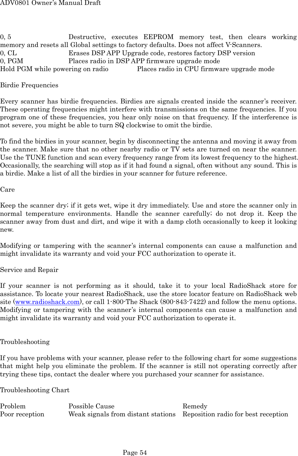 ADV0801 Owner&rsquo;s Manual Draft 0, 5      Destructive, executes EEPROM memory test, then clears working memory and resets all Global settings to factory defaults. Does not affect V-Scanners. 0, CL      Erases DSP APP Upgrade code, restores factory DSP version 0, PGM    Places radio in DSP APP firmware upgrade mode Hold PGM while powering on radio    Places radio in CPU firmware upgrade mode  Birdie Frequencies  Every scanner has birdie frequencies. Birdies are signals created inside the scanner&rsquo;s receiver. These operating frequencies might interfere with transmissions on the same frequencies. If you program one of these frequencies, you hear only noise on that frequency. If the interference is not severe, you might be able to turn SQ clockwise to omit the birdie.    To find the birdies in your scanner, begin by disconnecting the antenna and moving it away from the scanner. Make sure that no other nearby radio or TV sets are turned on near the scanner. Use the TUNE function and scan every frequency range from its lowest frequency to the highest. Occasionally, the searching will stop as if it had found a signal, often without any sound. This is a birdie. Make a list of all the birdies in your scanner for future reference.  Care  Keep the scanner dry; if it gets wet, wipe it dry immediately. Use and store the scanner only in normal temperature environments. Handle the scanner carefully; do not drop it. Keep the scanner away from dust and dirt, and wipe it with a damp cloth occasionally to keep it looking new.  Modifying or tampering with the scanner&rsquo;s internal components can cause a malfunction and might invalidate its warranty and void your FCC authorization to operate it.  Service and Repair  If your scanner is not performing as it should, take it to your local RadioShack store for assistance. To locate your nearest RadioShack, use the store locator feature on RadioShack web site (www.radioshack.com), or call 1-800-The Shack (800-843-7422) and follow the menu options. Modifying or tampering with the scanner&rsquo;s internal components can cause a malfunction and might invalidate its warranty and void your FCC authorization to operate it.   Troubleshooting  If you have problems with your scanner, please refer to the following chart for some suggestions that might help you eliminate the problem. If the scanner is still not operating correctly after trying these tips, contact the dealer where you purchased your scanner for assistance.  Troubleshooting Chart  Problem  Possible Cause   Remedy Poor reception   Weak signals from distant stations  Reposition radio for best reception  Page 54 