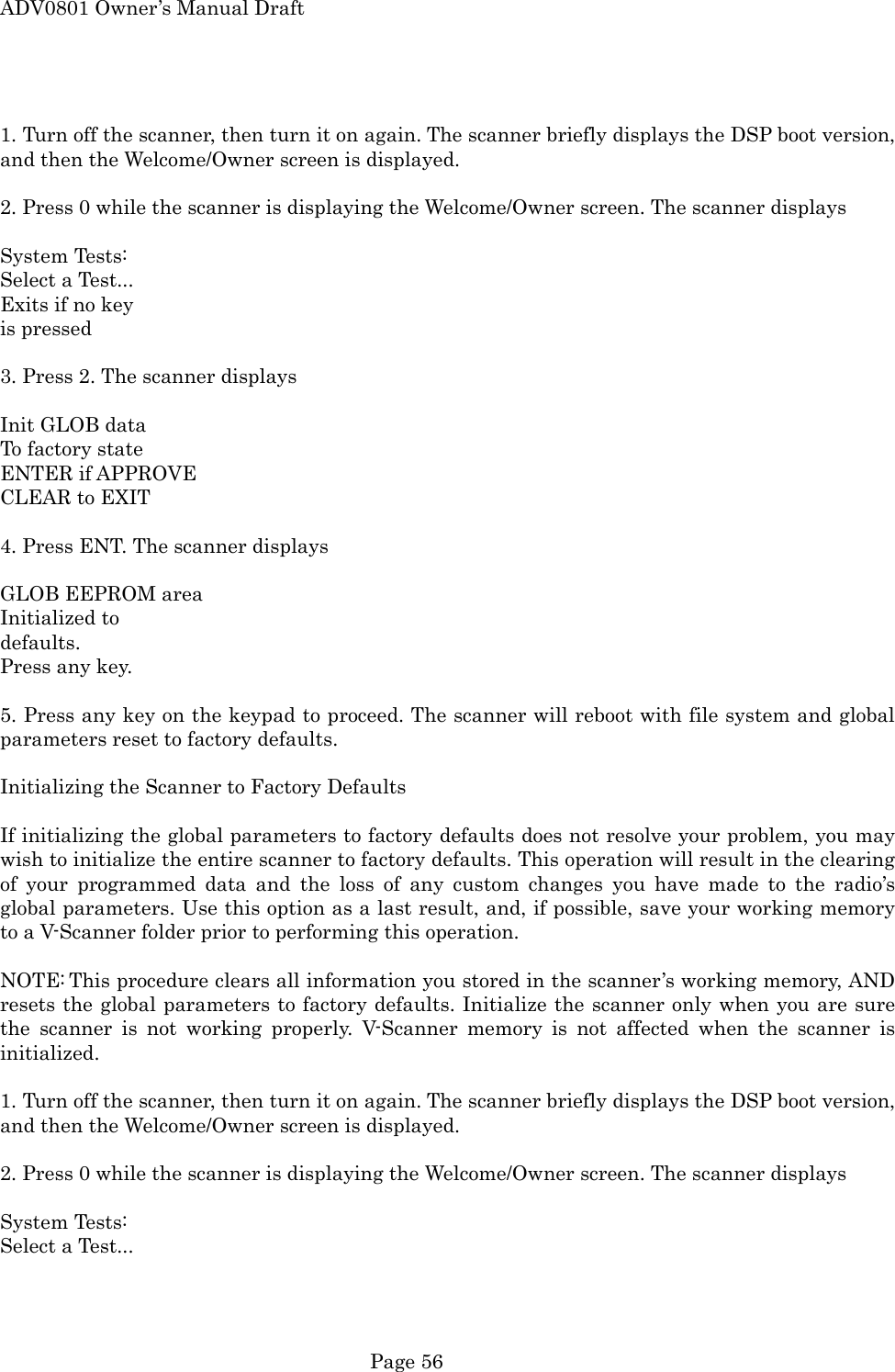 ADV0801 Owner&rsquo;s Manual Draft  1. Turn off the scanner, then turn it on again. The scanner briefly displays the DSP boot version, and then the Welcome/Owner screen is displayed.  2. Press 0 while the scanner is displaying the Welcome/Owner screen. The scanner displays  System Tests: Select a Test... Exits if no key is pressed  3. Press 2. The scanner displays  Init GLOB data To factory state ENTER if APPROVE CLEAR to EXIT    4. Press ENT. The scanner displays  GLOB EEPROM area Initialized to   defaults. Press any key.  5. Press any key on the keypad to proceed. The scanner will reboot with file system and global parameters reset to factory defaults.  Initializing the Scanner to Factory Defaults  If initializing the global parameters to factory defaults does not resolve your problem, you may wish to initialize the entire scanner to factory defaults. This operation will result in the clearing of your programmed data and the loss of any custom changes you have made to the radio&rsquo;s global parameters. Use this option as a last result, and, if possible, save your working memory to a V-Scanner folder prior to performing this operation.  NOTE: This procedure clears all information you stored in the scanner&rsquo;s working memory, AND resets the global parameters to factory defaults. Initialize the scanner only when you are sure the scanner is not working properly. V-Scanner memory is not affected when the scanner is initialized.  1. Turn off the scanner, then turn it on again. The scanner briefly displays the DSP boot version, and then the Welcome/Owner screen is displayed.  2. Press 0 while the scanner is displaying the Welcome/Owner screen. The scanner displays  System Tests: Select a Test...  Page 56 