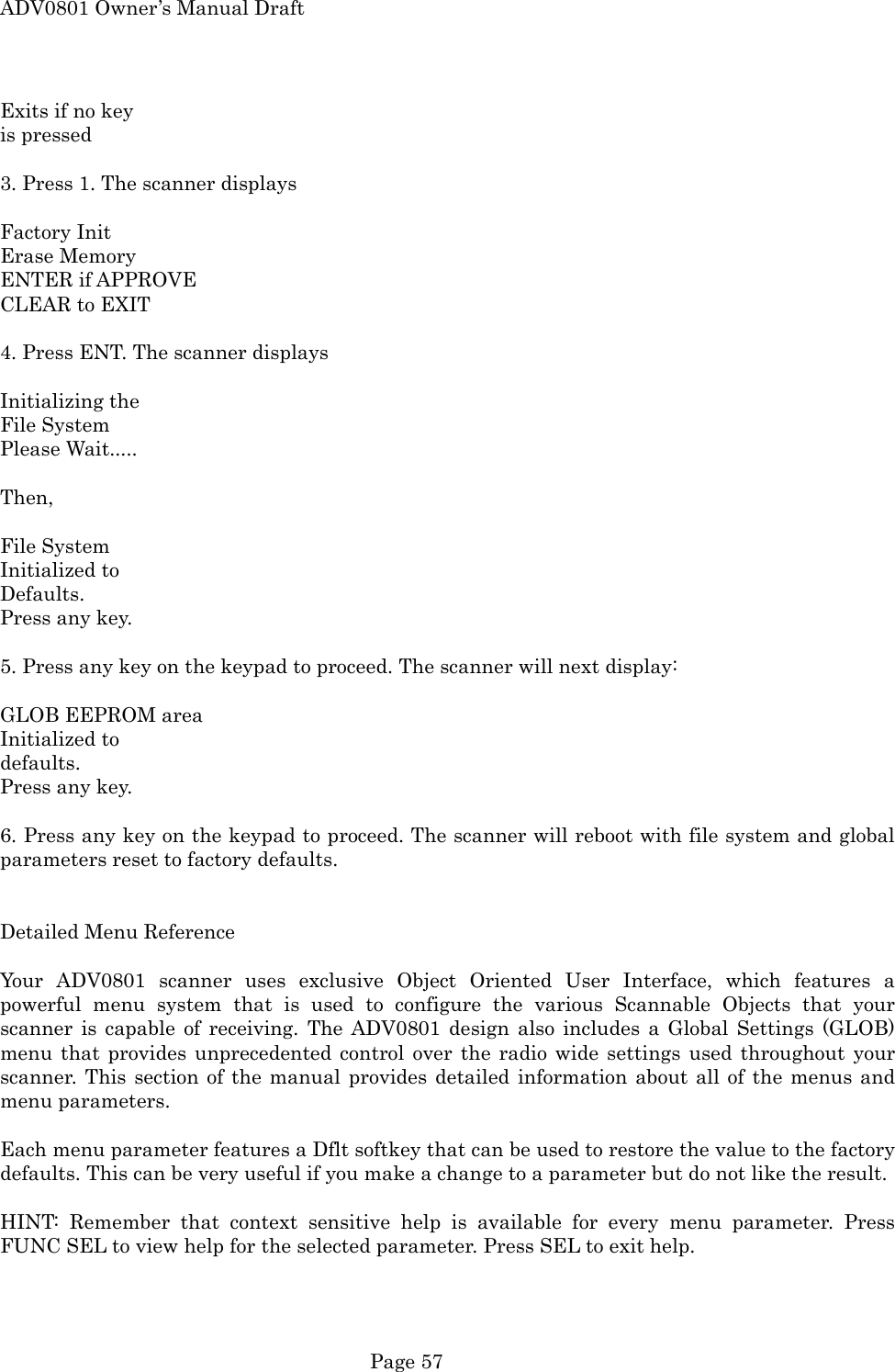 ADV0801 Owner&rsquo;s Manual Draft Exits if no key is pressed  3. Press 1. The scanner displays  Factory Init Erase Memory ENTER if APPROVE CLEAR to EXIT    4. Press ENT. The scanner displays  Initializing the File System Please Wait.....  Then,   File System Initialized to Defaults. Press any key.  5. Press any key on the keypad to proceed. The scanner will next display:  GLOB EEPROM area Initialized to   defaults.  Press any key.  6. Press any key on the keypad to proceed. The scanner will reboot with file system and global parameters reset to factory defaults.   Detailed Menu Reference  Your ADV0801 scanner uses exclusive Object Oriented User Interface, which features a powerful menu system that is used to configure the various Scannable Objects that your scanner is capable of receiving. The ADV0801 design also includes a Global Settings (GLOB) menu that provides unprecedented control over the radio wide settings used throughout your scanner. This section of the manual provides detailed information about all of the menus and menu parameters.  Each menu parameter features a Dflt softkey that can be used to restore the value to the factory defaults. This can be very useful if you make a change to a parameter but do not like the result.  HINT: Remember that context sensitive help is available for every menu parameter. Press FUNC SEL to view help for the selected parameter. Press SEL to exit help.  Page 57 