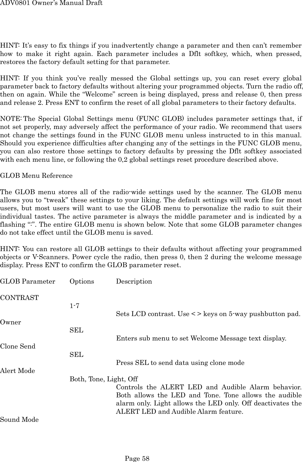 ADV0801 Owner&rsquo;s Manual Draft  HINT: It&rsquo;s easy to fix things if you inadvertently change a parameter and then can&rsquo;t remember how to make it right again. Each parameter includes a Dflt softkey, which, when pressed, restores the factory default setting for that parameter.  HINT: If you think you&rsquo;ve really messed the Global settings up, you can reset every global parameter back to factory defaults without altering your programmed objects. Turn the radio off, then on again. While the &ldquo;Welcome&rdquo; screen is being displayed, press and release 0, then press and release 2. Press ENT to confirm the reset of all global parameters to their factory defaults.  NOTE: The Special Global Settings menu (FUNC GLOB) includes parameter settings that, if not set properly, may adversely affect the performance of your radio. We recommend that users not change the settings found in the FUNC GLOB menu unless instructed to in this manual. Should you experience difficulties after changing any of the settings in the FUNC GLOB menu, you can also restore those settings to factory defaults by pressing the Dflt softkey associated with each menu line, or following the 0,2 global settings reset procedure described above.  GLOB Menu Reference  The GLOB menu stores all of the radio-wide settings used by the scanner. The GLOB menu allows you to &ldquo;tweak&rdquo; these settings to your liking. The default settings will work fine for most users, but most users will want to use the GLOB menu to personalize the radio to suit their individual tastes. The active parameter is always the middle parameter and is indicated by a flashing &ldquo;:&rdquo;. The entire GLOB menu is shown below. Note that some GLOB parameter changes do not take effect until the GLOB menu is saved.  HINT: You can restore all GLOB settings to their defaults without affecting your programmed objects or V-Scanners. Power cycle the radio, then press 0, then 2 during the welcome message display. Press ENT to confirm the GLOB parameter reset.  GLOB Parameter  Options  Description  CONTRAST    1-7 Sets LCD contrast. Use < > keys on 5-way pushbutton pad. Owner    SEL   Enters sub menu to set Welcome Message text display. Clone Send SEL Press SEL to send data using clone mode Alert Mode Both, Tone, Light, Off Controls the ALERT LED and Audible Alarm behavior. Both allows the LED and Tone. Tone allows the audible alarm only. Light allows the LED only. Off deactivates the ALERT LED and Audible Alarm feature. Sound Mode  Page 58 
