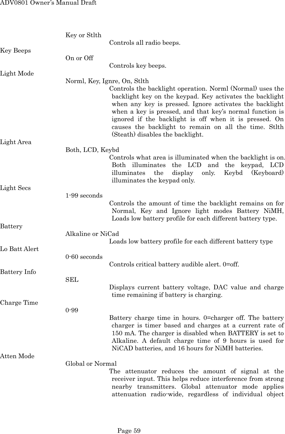 ADV0801 Owner&rsquo;s Manual Draft Key or Stlth Controls all radio beeps. Key Beeps On or Off Controls key beeps. Light Mode Norml, Key, Ignre, On, Stlth Controls the backlight operation. Norml (Normal) uses the backlight key on the keypad. Key activates the backlight when any key is pressed. Ignore activates the backlight when a key is pressed, and that key&rsquo;s normal function is ignored if the backlight is off when it is pressed. On causes the backlight to remain on all the time. Stlth (Steath) disables the backlight. Light Area Both, LCD, Keybd Controls what area is illuminated when the backlight is on. Both illuminates the LCD and the keypad, LCD illuminates the display only. Keybd (Keyboard) illuminates the keypad only. Light Secs 1-99 seconds Controls the amount of time the backlight remains on for Normal, Key and Ignore light modes Battery NiMH, Loads low battery profile for each different battery type. Battery Alkaline or NiCad           Loads low battery profile for each different battery type Lo Batt Alert 0-60 seconds Controls critical battery audible alert. 0=off. Battery Info SEL Displays current battery voltage, DAC value and charge time remaining if battery is charging. Charge Time 0-99 Battery charge time in hours. 0=charger off. The battery charger is timer based and charges at a current rate of 150 mA. The charger is disabled when BATTERY is set to Alkaline. A default charge time of 9 hours is used for NiCAD batteries, and 16 hours for NiMH batteries. Atten Mode Global or Normal The attenuator reduces the amount of signal at the receiver input. This helps reduce interference from strong nearby transmitters. Global attenuator mode applies attenuation radio-wide, regardless of individual object  Page 59 