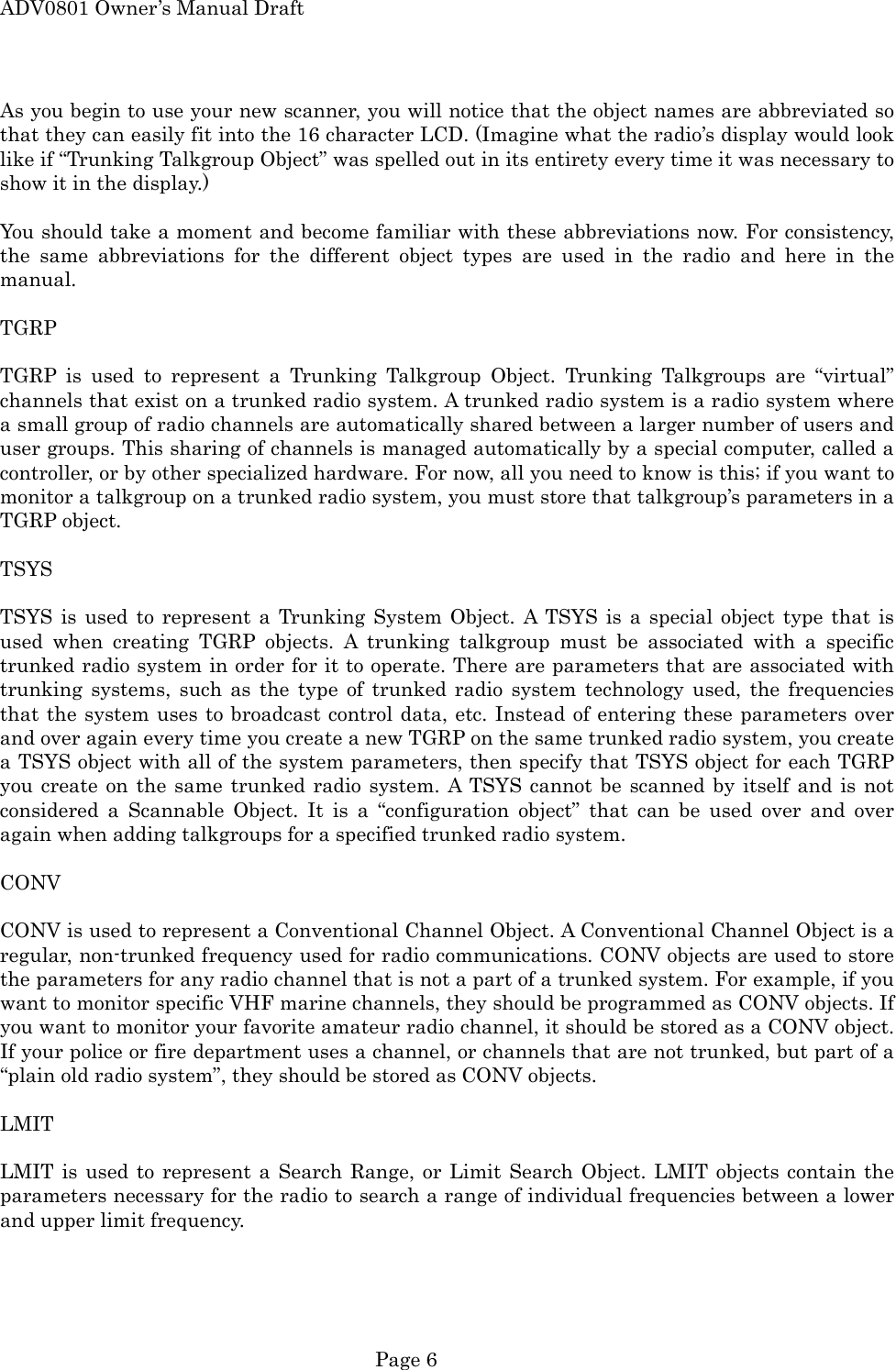 ADV0801 Owner&rsquo;s Manual Draft As you begin to use your new scanner, you will notice that the object names are abbreviated so that they can easily fit into the 16 character LCD. (Imagine what the radio&rsquo;s display would look like if &ldquo;Trunking Talkgroup Object&rdquo; was spelled out in its entirety every time it was necessary to show it in the display.)  You should take a moment and become familiar with these abbreviations now. For consistency, the same abbreviations for the different object types are used in the radio and here in the manual.  TGRP  TGRP is used to represent a Trunking Talkgroup Object. Trunking Talkgroups are &ldquo;virtual&rdquo; channels that exist on a trunked radio system. A trunked radio system is a radio system where a small group of radio channels are automatically shared between a larger number of users and user groups. This sharing of channels is managed automatically by a special computer, called a controller, or by other specialized hardware. For now, all you need to know is this; if you want to monitor a talkgroup on a trunked radio system, you must store that talkgroup&rsquo;s parameters in a TGRP object.  TSYS  TSYS is used to represent a Trunking System Object. A TSYS is a special object type that is used when creating TGRP objects. A trunking talkgroup must be associated with a specific trunked radio system in order for it to operate. There are parameters that are associated with trunking systems, such as the type of trunked radio system technology used, the frequencies that the system uses to broadcast control data, etc. Instead of entering these parameters over and over again every time you create a new TGRP on the same trunked radio system, you create a TSYS object with all of the system parameters, then specify that TSYS object for each TGRP you create on the same trunked radio system. A TSYS cannot be scanned by itself and is not considered a Scannable Object. It is a &ldquo;configuration object&rdquo; that can be used over and over again when adding talkgroups for a specified trunked radio system.  CONV  CONV is used to represent a Conventional Channel Object. A Conventional Channel Object is a regular, non-trunked frequency used for radio communications. CONV objects are used to store the parameters for any radio channel that is not a part of a trunked system. For example, if you want to monitor specific VHF marine channels, they should be programmed as CONV objects. If you want to monitor your favorite amateur radio channel, it should be stored as a CONV object. If your police or fire department uses a channel, or channels that are not trunked, but part of a &ldquo;plain old radio system&rdquo;, they should be stored as CONV objects.  LMIT  LMIT is used to represent a Search Range, or Limit Search Object. LMIT objects contain the parameters necessary for the radio to search a range of individual frequencies between a lower and upper limit frequency.   Page 6 