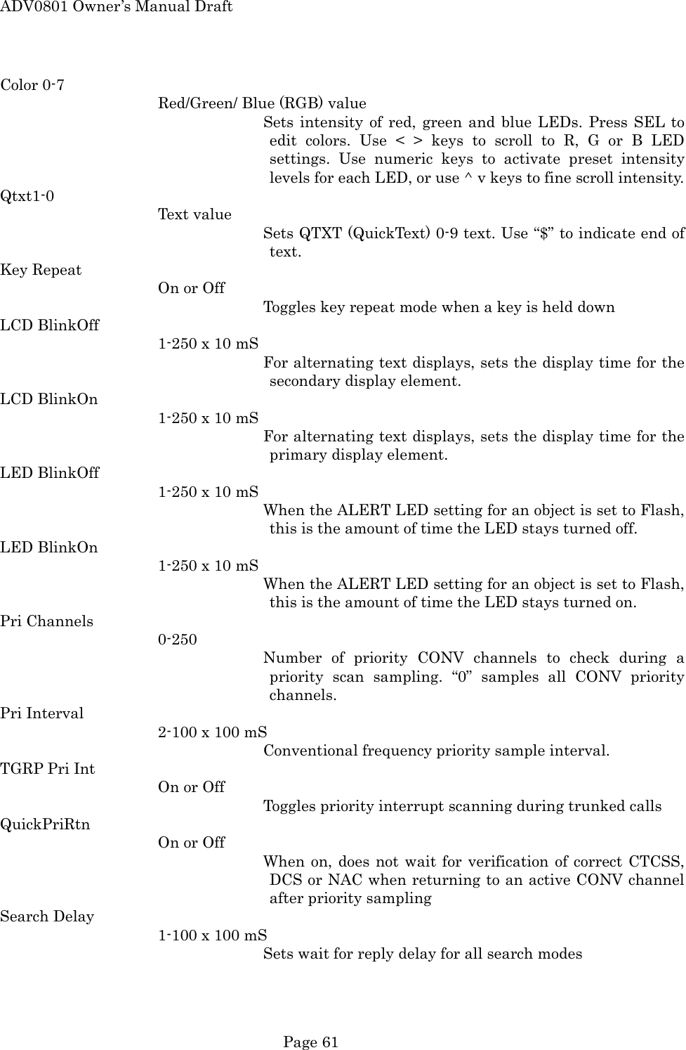 ADV0801 Owner&rsquo;s Manual Draft Color 0-7 Red/Green/ Blue (RGB) value Sets intensity of red, green and blue LEDs. Press SEL to edit colors. Use < > keys to scroll to R, G or B LED settings. Use numeric keys to activate preset intensity levels for each LED, or use ^ v keys to fine scroll intensity. Qtxt1-0 Text value Sets QTXT (QuickText) 0-9 text. Use &ldquo;$&rdquo; to indicate end of text. Key Repeat On or Off Toggles key repeat mode when a key is held down LCD BlinkOff 1-250 x 10 mS For alternating text displays, sets the display time for the secondary display element. LCD BlinkOn 1-250 x 10 mS For alternating text displays, sets the display time for the primary display element. LED BlinkOff 1-250 x 10 mS When the ALERT LED setting for an object is set to Flash, this is the amount of time the LED stays turned off. LED BlinkOn 1-250 x 10 mS When the ALERT LED setting for an object is set to Flash, this is the amount of time the LED stays turned on. Pri Channels 0-250 Number of priority CONV channels to check during a priority scan sampling. &ldquo;0&rdquo; samples all CONV priority channels. Pri Interval 2-100 x 100 mS Conventional frequency priority sample interval. TGRP Pri Int On or Off Toggles priority interrupt scanning during trunked calls QuickPriRtn On or Off When on, does not wait for verification of correct CTCSS, DCS or NAC when returning to an active CONV channel after priority sampling Search Delay 1-100 x 100 mS Sets wait for reply delay for all search modes  Page 61 