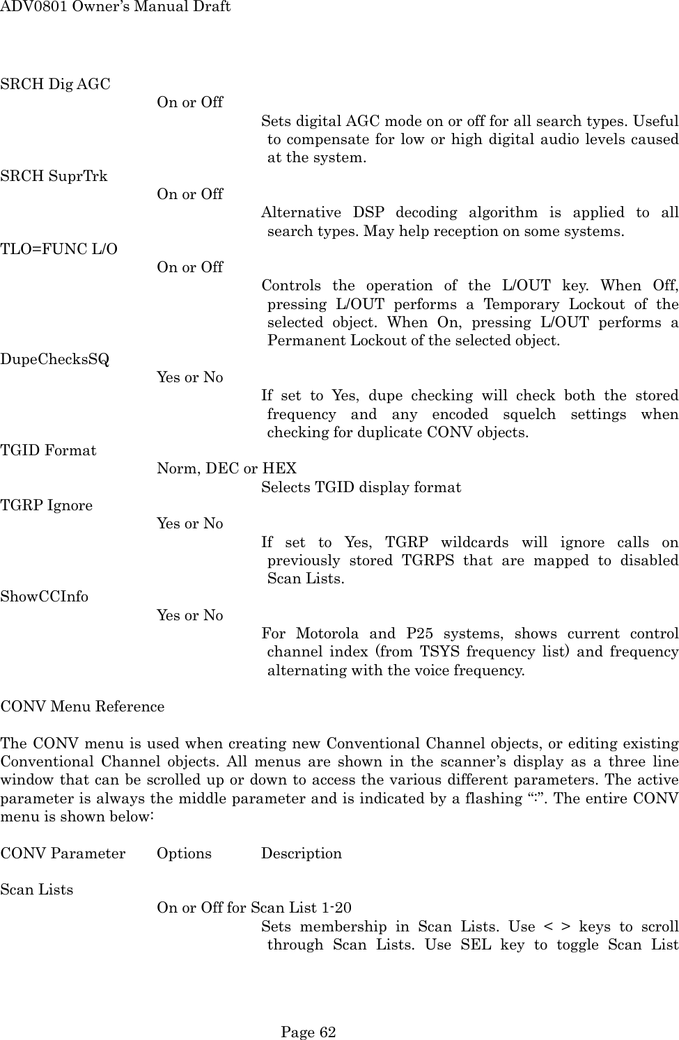ADV0801 Owner&rsquo;s Manual Draft SRCH Dig AGC On or Off Sets digital AGC mode on or off for all search types. Useful to compensate for low or high digital audio levels caused at the system. SRCH SuprTrk On or Off Alternative DSP decoding algorithm is applied to all search types. May help reception on some systems. TLO=FUNC L/O On or Off Controls the operation of the L/OUT key. When Off, pressing L/OUT performs a Temporary Lockout of the selected object. When On, pressing L/OUT performs a Permanent Lockout of the selected object. DupeChecksSQ Yes or No If set to Yes, dupe checking will check both the stored frequency and any encoded squelch settings when checking for duplicate CONV objects. TGID Format Norm, DEC or HEX Selects TGID display format TGRP Ignore Yes or No If set to Yes, TGRP wildcards will ignore calls on previously stored TGRPS that are mapped to disabled Scan Lists. ShowCCInfo Yes or No For Motorola and P25 systems, shows current control channel index (from TSYS frequency list) and frequency alternating with the voice frequency.  CONV Menu Reference  The CONV menu is used when creating new Conventional Channel objects, or editing existing Conventional Channel objects. All menus are shown in the scanner&rsquo;s display as a three line window that can be scrolled up or down to access the various different parameters. The active parameter is always the middle parameter and is indicated by a flashing &ldquo;:&rdquo;. The entire CONV menu is shown below:  CONV Parameter  Options  Description  Scan Lists On or Off for Scan List 1-20 Sets membership in Scan Lists. Use < > keys to scroll through Scan Lists. Use SEL key to toggle Scan List  Page 62 