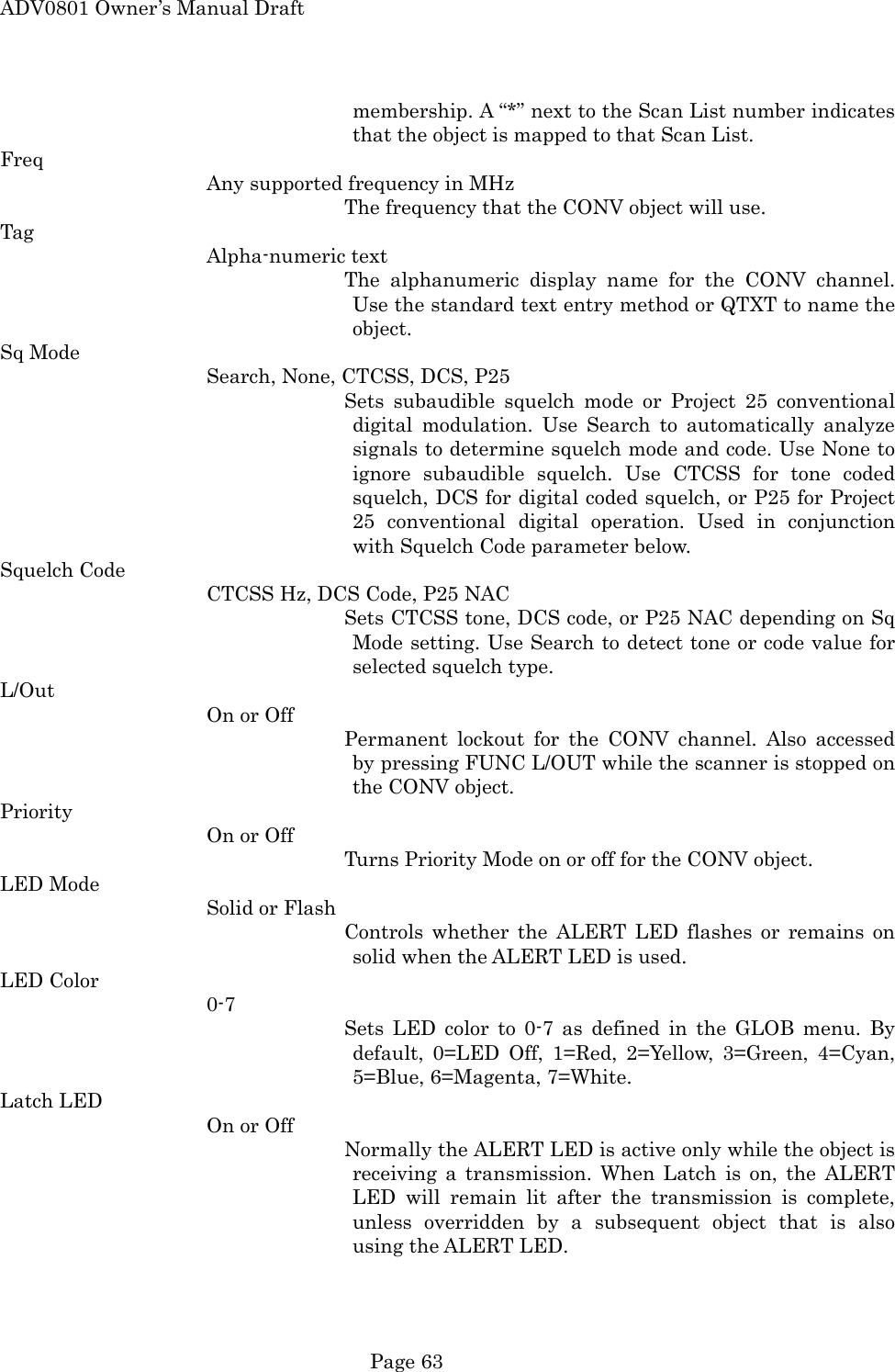 ADV0801 Owner&rsquo;s Manual Draft membership. A &ldquo;*&rdquo; next to the Scan List number indicates that the object is mapped to that Scan List. Freq Any supported frequency in MHz The frequency that the CONV object will use. Tag Alpha-numeric text The alphanumeric display name for the CONV channel. Use the standard text entry method or QTXT to name the object. Sq Mode Search, None, CTCSS, DCS, P25 Sets subaudible squelch mode or Project 25 conventional digital modulation. Use Search to automatically analyze signals to determine squelch mode and code. Use None to ignore subaudible squelch. Use CTCSS for tone coded squelch, DCS for digital coded squelch, or P25 for Project 25 conventional digital operation. Used in conjunction with Squelch Code parameter below. Squelch Code CTCSS Hz, DCS Code, P25 NAC Sets CTCSS tone, DCS code, or P25 NAC depending on Sq Mode setting. Use Search to detect tone or code value for selected squelch type. L/Out On or Off Permanent lockout for the CONV channel. Also accessed by pressing FUNC L/OUT while the scanner is stopped on the CONV object. Priority On or Off Turns Priority Mode on or off for the CONV object. LED Mode Solid or Flash Controls whether the ALERT LED flashes or remains on solid when the ALERT LED is used. LED Color 0-7 Sets LED color to 0-7 as defined in the GLOB menu. By default, 0=LED Off, 1=Red, 2=Yellow, 3=Green, 4=Cyan, 5=Blue, 6=Magenta, 7=White. Latch LED On or Off Normally the ALERT LED is active only while the object is receiving a transmission. When Latch is on, the ALERT LED will remain lit after the transmission is complete, unless overridden by a subsequent object that is also using the ALERT LED.  Page 63 