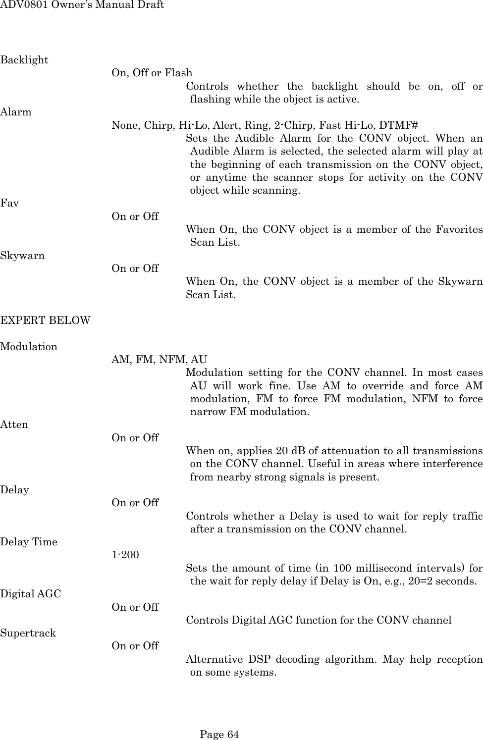 ADV0801 Owner&rsquo;s Manual Draft Backlight On, Off or Flash Controls whether the backlight should be on, off or flashing while the object is active. Alarm None, Chirp, Hi-Lo, Alert, Ring, 2-Chirp, Fast Hi-Lo, DTMF# Sets the Audible Alarm for the CONV object. When an Audible Alarm is selected, the selected alarm will play at the beginning of each transmission on the CONV object, or anytime the scanner stops for activity on the CONV object while scanning. Fav On or Off When On, the CONV object is a member of the Favorites Scan List. Skywarn On or Off When On, the CONV object is a member of the Skywarn Scan List.  EXPERT BELOW  Modulation AM, FM, NFM, AU Modulation setting for the CONV channel. In most cases AU will work fine. Use AM to override and force AM modulation, FM to force FM modulation, NFM to force narrow FM modulation. Atten On or Off When on, applies 20 dB of attenuation to all transmissions on the CONV channel. Useful in areas where interference from nearby strong signals is present. Delay On or Off Controls whether a Delay is used to wait for reply traffic after a transmission on the CONV channel. Delay Time 1-200 Sets the amount of time (in 100 millisecond intervals) for the wait for reply delay if Delay is On, e.g., 20=2 seconds. Digital AGC On or Off Controls Digital AGC function for the CONV channel Supertrack On or Off Alternative DSP decoding algorithm. May help reception on some systems.  Page 64 