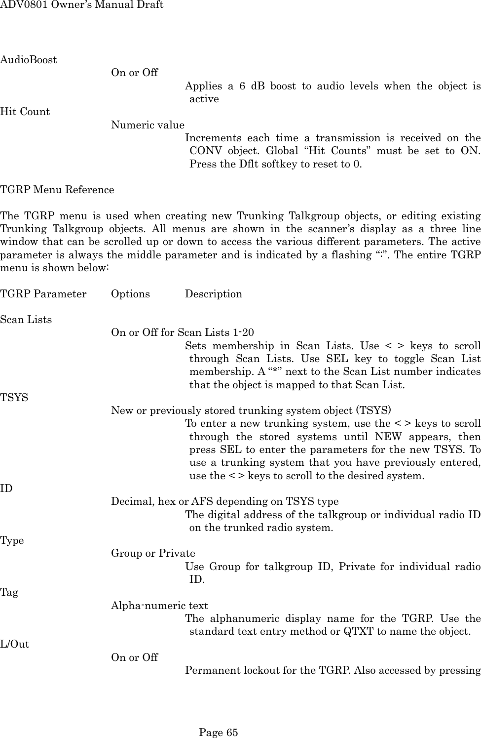 ADV0801 Owner&rsquo;s Manual Draft AudioBoost On or Off Applies a 6 dB boost to audio levels when the object is active Hit Count Numeric value Increments each time a transmission is received on the CONV object. Global &ldquo;Hit Counts&rdquo; must be set to ON. Press the Dflt softkey to reset to 0.  TGRP Menu Reference  The TGRP menu is used when creating new Trunking Talkgroup objects, or editing existing Trunking Talkgroup objects. All menus are shown in the scanner&rsquo;s display as a three line window that can be scrolled up or down to access the various different parameters. The active parameter is always the middle parameter and is indicated by a flashing &ldquo;:&rdquo;. The entire TGRP menu is shown below:  TGRP Parameter  Options  Description  Scan Lists On or Off for Scan Lists 1-20 Sets membership in Scan Lists. Use < > keys to scroll through Scan Lists. Use SEL key to toggle Scan List membership. A &ldquo;*&rdquo; next to the Scan List number indicates that the object is mapped to that Scan List. TSYS New or previously stored trunking system object (TSYS) To enter a new trunking system, use the < > keys to scroll through the stored systems until NEW appears, then press SEL to enter the parameters for the new TSYS. To use a trunking system that you have previously entered, use the < > keys to scroll to the desired system. ID Decimal, hex or AFS depending on TSYS type The digital address of the talkgroup or individual radio ID on the trunked radio system. Type Group or Private Use Group for talkgroup ID, Private for individual radio ID. Tag Alpha-numeric text The alphanumeric display name for the TGRP. Use the standard text entry method or QTXT to name the object. L/Out On or Off  Permanent lockout for the TGRP. Also accessed by pressing  Page 65 
