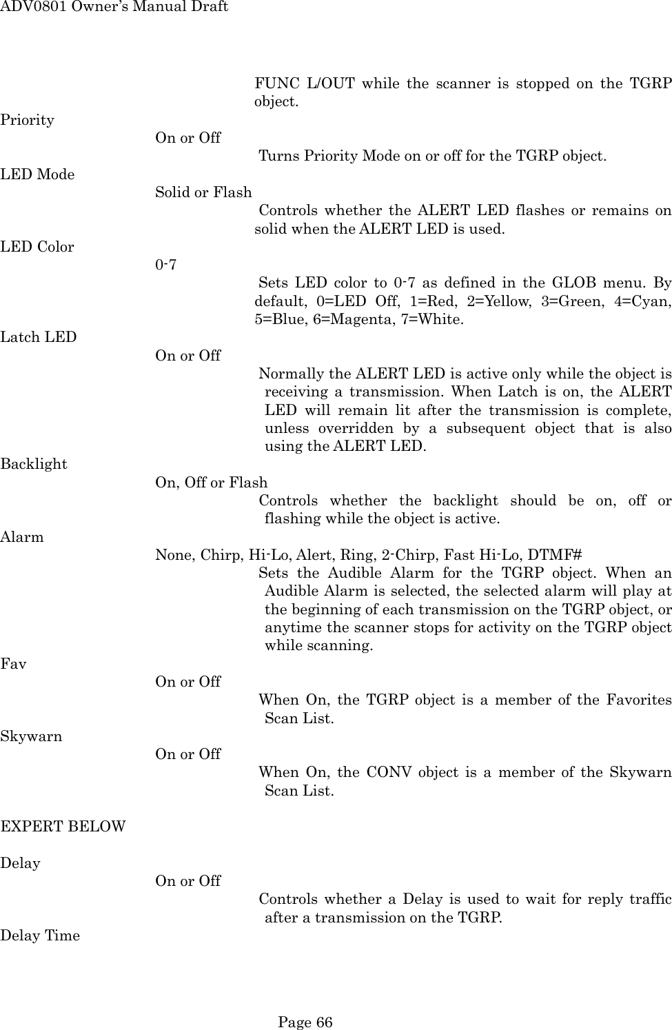 ADV0801 Owner&rsquo;s Manual Draft FUNC L/OUT while the scanner is stopped on the TGRP object. Priority On or Off Turns Priority Mode on or off for the TGRP object. LED Mode Solid or Flash  Controls whether the ALERT LED flashes or remains on solid when the ALERT LED is used. LED Color    0-7   Sets LED color to 0-7 as defined in the GLOB menu. By default, 0=LED Off, 1=Red, 2=Yellow, 3=Green, 4=Cyan, 5=Blue, 6=Magenta, 7=White. Latch LED On or Off Normally the ALERT LED is active only while the object is receiving a transmission. When Latch is on, the ALERT LED will remain lit after the transmission is complete, unless overridden by a subsequent object that is also using the ALERT LED. Backlight On, Off or Flash Controls whether the backlight should be on, off or flashing while the object is active. Alarm None, Chirp, Hi-Lo, Alert, Ring, 2-Chirp, Fast Hi-Lo, DTMF# Sets the Audible Alarm for the TGRP object. When an Audible Alarm is selected, the selected alarm will play at the beginning of each transmission on the TGRP object, or anytime the scanner stops for activity on the TGRP object while scanning. Fav On or Off When On, the TGRP object is a member of the Favorites Scan List. Skywarn On or Off When On, the CONV object is a member of the Skywarn Scan List.  EXPERT BELOW  Delay On or Off Controls whether a Delay is used to wait for reply traffic after a transmission on the TGRP. Delay Time  Page 66 