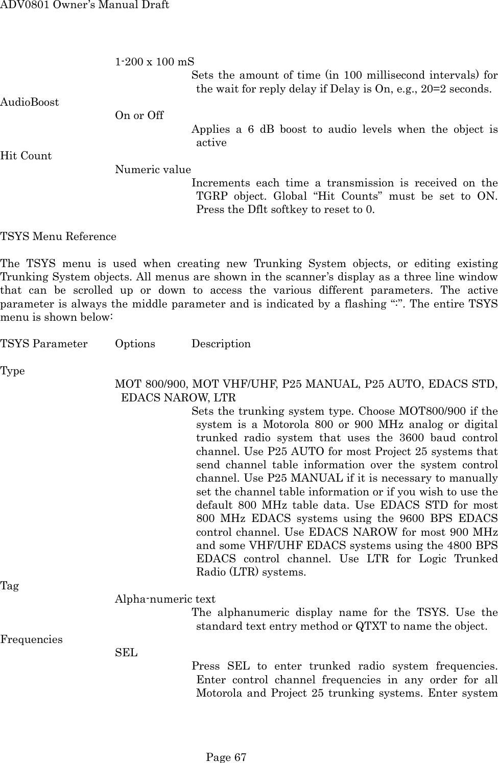 ADV0801 Owner&rsquo;s Manual Draft 1-200 x 100 mS Sets the amount of time (in 100 millisecond intervals) for the wait for reply delay if Delay is On, e.g., 20=2 seconds. AudioBoost On or Off Applies a 6 dB boost to audio levels when the object is active Hit Count Numeric value Increments each time a transmission is received on the TGRP object. Global &ldquo;Hit Counts&rdquo; must be set to ON. Press the Dflt softkey to reset to 0.  TSYS Menu Reference  The TSYS menu is used when creating new Trunking System objects, or editing existing Trunking System objects. All menus are shown in the scanner&rsquo;s display as a three line window that can be scrolled up or down to access the various different parameters. The active parameter is always the middle parameter and is indicated by a flashing &ldquo;:&rdquo;. The entire TSYS menu is shown below:  TSYS Parameter  Options  Description  Type MOT 800/900, MOT VHF/UHF, P25 MANUAL, P25 AUTO, EDACS STD, EDACS NAROW, LTR Sets the trunking system type. Choose MOT800/900 if the system is a Motorola 800 or 900 MHz analog or digital trunked radio system that uses the 3600 baud control channel. Use P25 AUTO for most Project 25 systems that send channel table information over the system control channel. Use P25 MANUAL if it is necessary to manually set the channel table information or if you wish to use the default 800 MHz table data. Use EDACS STD for most 800 MHz EDACS systems using the 9600 BPS EDACS control channel. Use EDACS NAROW for most 900 MHz and some VHF/UHF EDACS systems using the 4800 BPS EDACS control channel. Use LTR for Logic Trunked Radio (LTR) systems. Tag Alpha-numeric text The alphanumeric display name for the TSYS. Use the standard text entry method or QTXT to name the object. Frequencies SEL Press SEL to enter trunked radio system frequencies. Enter control channel frequencies in any order for all Motorola and Project 25 trunking systems. Enter system  Page 67 
