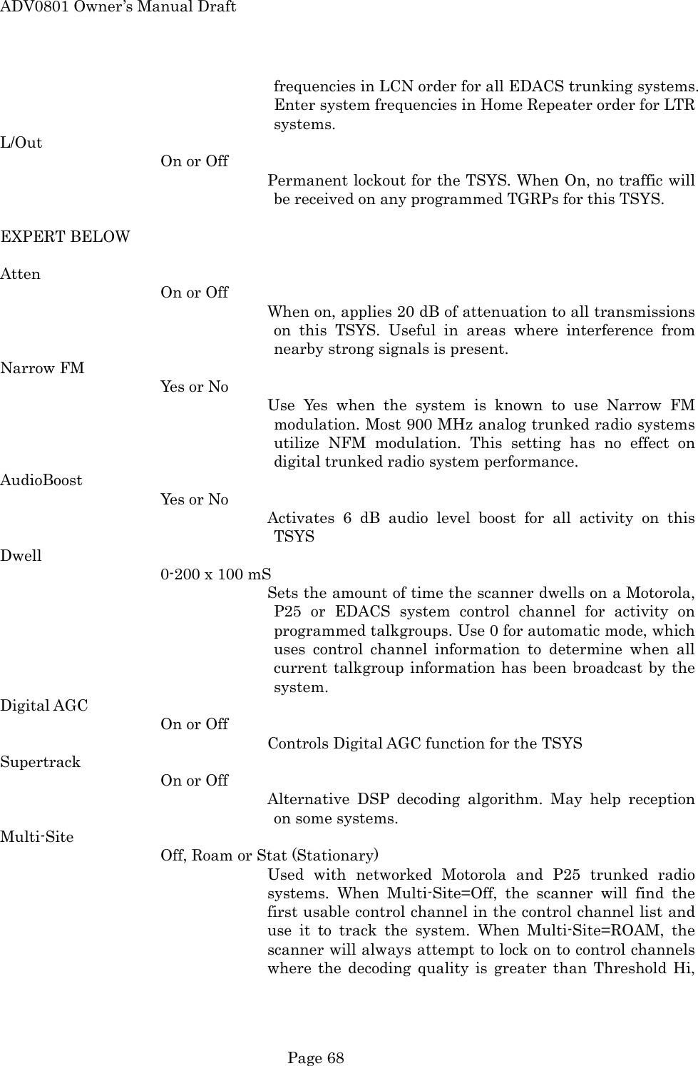 ADV0801 Owner&rsquo;s Manual Draft frequencies in LCN order for all EDACS trunking systems. Enter system frequencies in Home Repeater order for LTR systems. L/Out On or Off Permanent lockout for the TSYS. When On, no traffic will be received on any programmed TGRPs for this TSYS.  EXPERT BELOW  Atten On or Off When on, applies 20 dB of attenuation to all transmissions on this TSYS. Useful in areas where interference from nearby strong signals is present. Narrow FM Yes or No Use Yes when the system is known to use Narrow FM modulation. Most 900 MHz analog trunked radio systems utilize NFM modulation. This setting has no effect on digital trunked radio system performance. AudioBoost Yes or No Activates 6 dB audio level boost for all activity on this TSYS Dwell 0-200 x 100 mS Sets the amount of time the scanner dwells on a Motorola, P25 or EDACS system control channel for activity on programmed talkgroups. Use 0 for automatic mode, which uses control channel information to determine when all current talkgroup information has been broadcast by the system. Digital AGC On or Off Controls Digital AGC function for the TSYS Supertrack On or Off Alternative DSP decoding algorithm. May help reception on some systems. Multi-Site Off, Roam or Stat (Stationary) Used with networked Motorola and P25 trunked radio systems. When Multi-Site=Off, the scanner will find the first usable control channel in the control channel list and use it to track the system. When Multi-Site=ROAM, the scanner will always attempt to lock on to control channels where the decoding quality is greater than Threshold Hi,  Page 68 