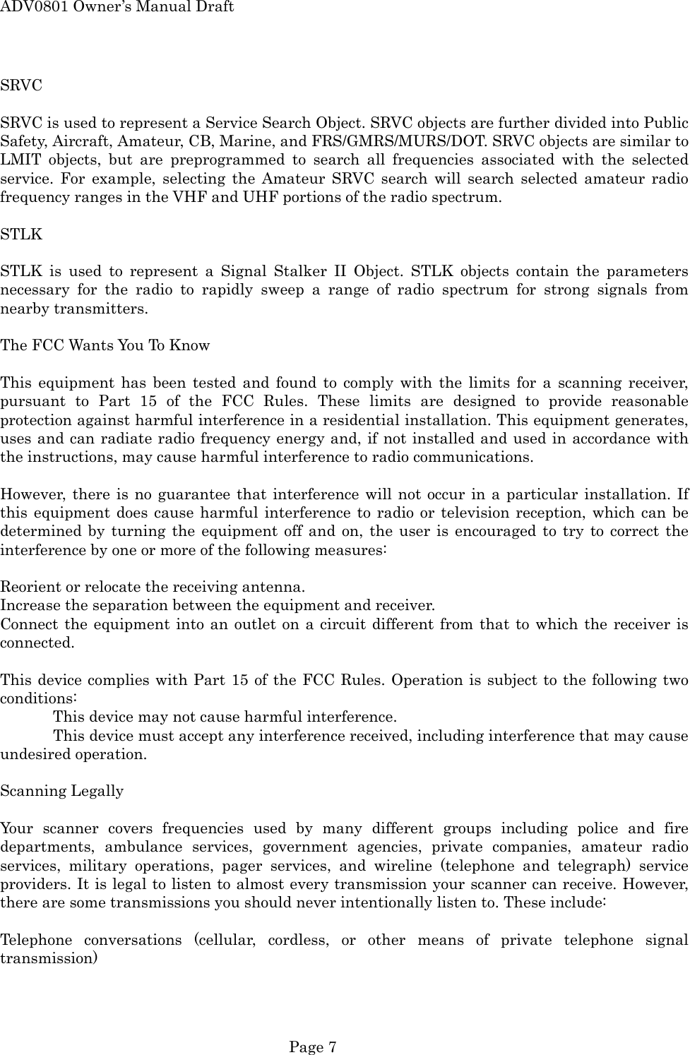 ADV0801 Owner&rsquo;s Manual Draft SRVC  SRVC is used to represent a Service Search Object. SRVC objects are further divided into Public Safety, Aircraft, Amateur, CB, Marine, and FRS/GMRS/MURS/DOT. SRVC objects are similar to LMIT objects, but are preprogrammed to search all frequencies associated with the selected service. For example, selecting the Amateur SRVC search will search selected amateur radio frequency ranges in the VHF and UHF portions of the radio spectrum.  STLK  STLK is used to represent a Signal Stalker II Object. STLK objects contain the parameters necessary for the radio to rapidly sweep a range of radio spectrum for strong signals from nearby transmitters.  The FCC Wants You To Know  This equipment has been tested and found to comply with the limits for a scanning receiver, pursuant to Part 15 of the FCC Rules. These limits are designed to provide reasonable protection against harmful interference in a residential installation. This equipment generates, uses and can radiate radio frequency energy and, if not installed and used in accordance with the instructions, may cause harmful interference to radio communications.  However, there is no guarantee that interference will not occur in a particular installation. If this equipment does cause harmful interference to radio or television reception, which can be determined by turning the equipment off and on, the user is encouraged to try to correct the interference by one or more of the following measures:  Reorient or relocate the receiving antenna. Increase the separation between the equipment and receiver. Connect the equipment into an outlet on a circuit different from that to which the receiver is connected.  This device complies with Part 15 of the FCC Rules. Operation is subject to the following two conditions:   This device may not cause harmful interference.   This device must accept any interference received, including interference that may cause undesired operation.  Scanning Legally  Your scanner covers frequencies used by many different groups including police and fire departments, ambulance services, government agencies, private companies, amateur radio services, military operations, pager services, and wireline (telephone and telegraph) service providers. It is legal to listen to almost every transmission your scanner can receive. However, there are some transmissions you should never intentionally listen to. These include:  Telephone conversations (cellular, cordless, or other means of private telephone signal transmission)  Page 7 