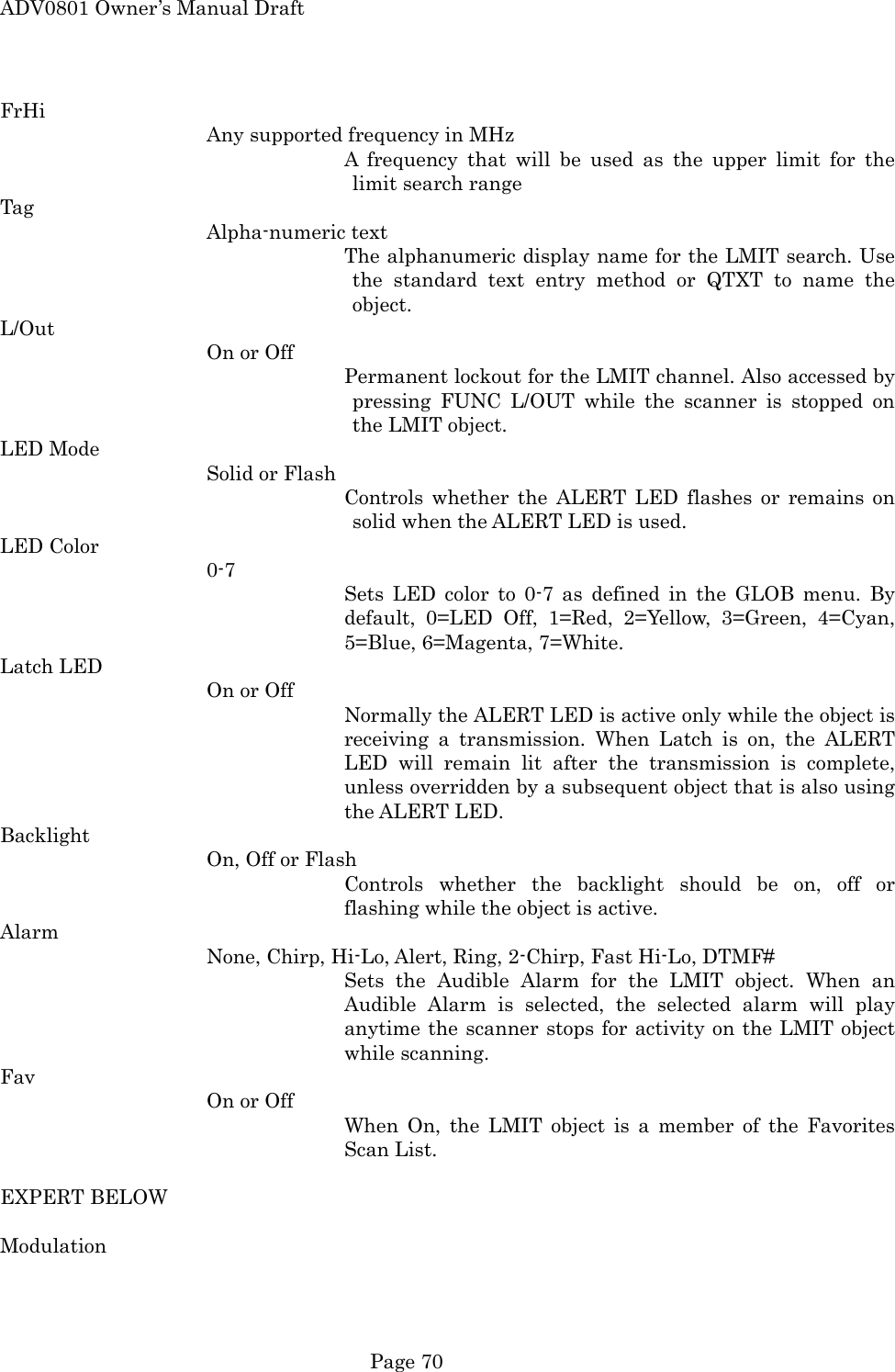 ADV0801 Owner&rsquo;s Manual Draft FrHi Any supported frequency in MHz A frequency that will be used as the upper limit for the limit search range Tag Alpha-numeric text The alphanumeric display name for the LMIT search. Use the standard text entry method or QTXT to name the object. L/Out On or Off Permanent lockout for the LMIT channel. Also accessed by pressing FUNC L/OUT while the scanner is stopped on the LMIT object. LED Mode Solid or Flash Controls whether the ALERT LED flashes or remains on solid when the ALERT LED is used. LED Color 0-7 Sets LED color to 0-7 as defined in the GLOB menu. By default, 0=LED Off, 1=Red, 2=Yellow, 3=Green, 4=Cyan, 5=Blue, 6=Magenta, 7=White. Latch LED On or Off Normally the ALERT LED is active only while the object is receiving a transmission. When Latch is on, the ALERT LED will remain lit after the transmission is complete, unless overridden by a subsequent object that is also using the ALERT LED. Backlight On, Off or Flash Controls whether the backlight should be on, off or flashing while the object is active. Alarm None, Chirp, Hi-Lo, Alert, Ring, 2-Chirp, Fast Hi-Lo, DTMF# Sets the Audible Alarm for the LMIT object. When an Audible Alarm is selected, the selected alarm will play anytime the scanner stops for activity on the LMIT object while scanning. Fav On or Off When On, the LMIT object is a member of the Favorites Scan List.  EXPERT BELOW  Modulation  Page 70 