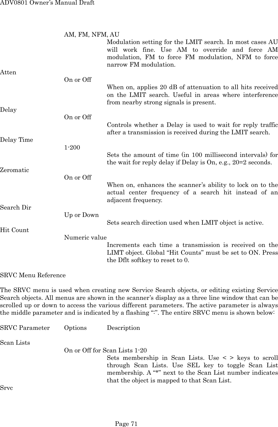 ADV0801 Owner&rsquo;s Manual Draft AM, FM, NFM, AU Modulation setting for the LMIT search. In most cases AU will work fine. Use AM to override and force AM modulation, FM to force FM modulation, NFM to force narrow FM modulation. Atten On or Off When on, applies 20 dB of attenuation to all hits received on the LMIT search. Useful in areas where interference from nearby strong signals is present. Delay On or Off Controls whether a Delay is used to wait for reply traffic after a transmission is received during the LMIT search. Delay Time 1-200 Sets the amount of time (in 100 millisecond intervals) for the wait for reply delay if Delay is On, e.g., 20=2 seconds. Zeromatic On or Off When on, enhances the scanner&rsquo;s ability to lock on to the actual center frequency of a search hit instead of an adjacent frequency. Search Dir Up or Down Sets search direction used when LMIT object is active. Hit Count Numeric value Increments each time a transmission is received on the LIMT object. Global &ldquo;Hit Counts&rdquo; must be set to ON. Press the Dflt softkey to reset to 0.  SRVC Menu Reference  The SRVC menu is used when creating new Service Search objects, or editing existing Service Search objects. All menus are shown in the scanner&rsquo;s display as a three line window that can be scrolled up or down to access the various different parameters. The active parameter is always the middle parameter and is indicated by a flashing &ldquo;:&rdquo;. The entire SRVC menu is shown below:  SRVC Parameter  Options  Description  Scan Lists On or Off for Scan Lists 1-20 Sets membership in Scan Lists. Use < > keys to scroll through Scan Lists. Use SEL key to toggle Scan List membership. A &ldquo;*&rdquo; next to the Scan List number indicates that the object is mapped to that Scan List. Srvc  Page 71 