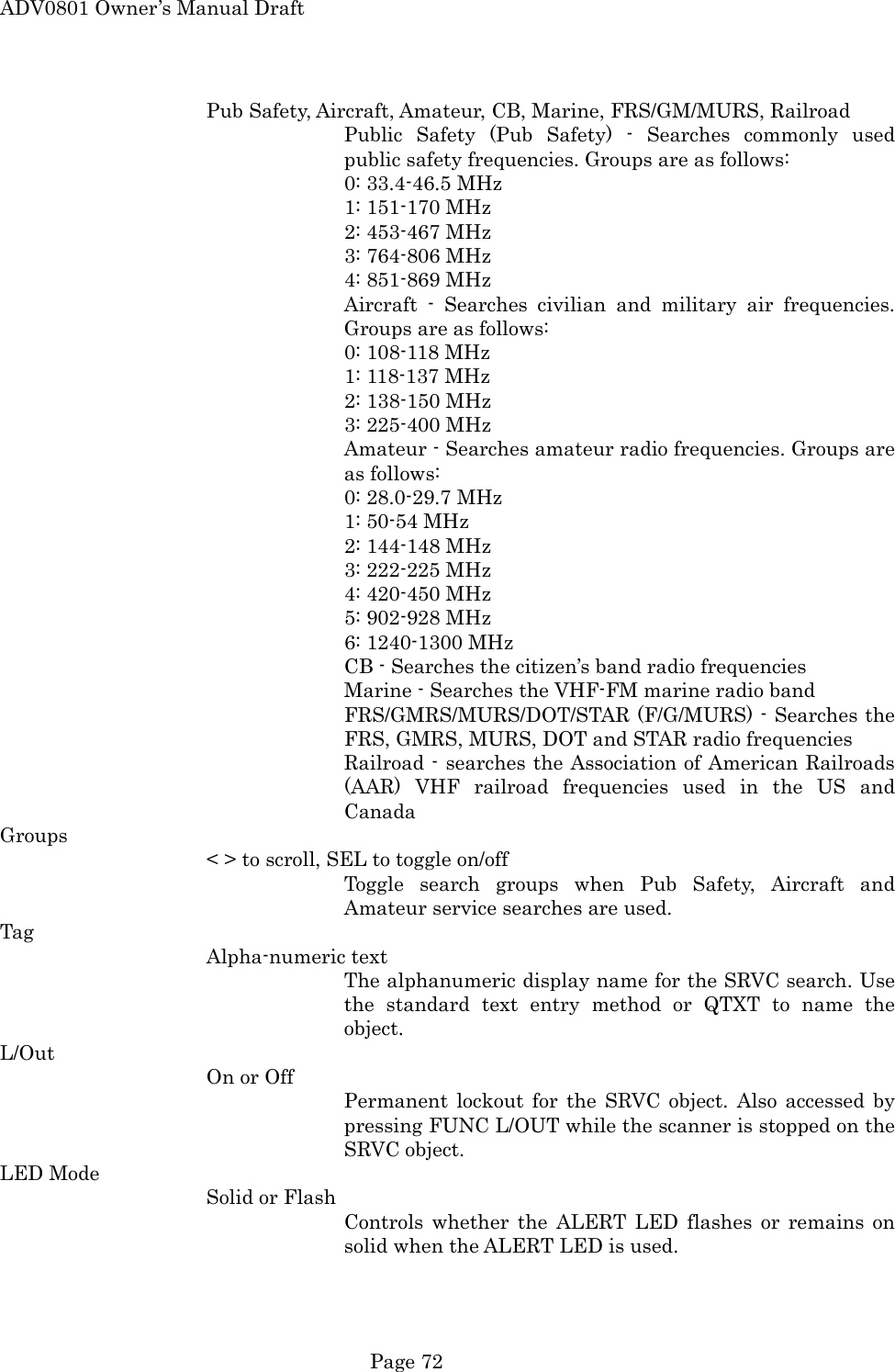 ADV0801 Owner&rsquo;s Manual Draft Pub Safety, Aircraft, Amateur, CB, Marine, FRS/GM/MURS, Railroad Public Safety (Pub Safety) - Searches commonly used public safety frequencies. Groups are as follows:      0: 33.4-46.5 MHz      1: 151-170 MHz      2: 453-467 MHz      3: 764-806 MHz      4: 851-869 MHz Aircraft - Searches civilian and military air frequencies. Groups are as follows:      0: 108-118 MHz      1: 118-137 MHz      2: 138-150 MHz      3: 225-400 MHz Amateur - Searches amateur radio frequencies. Groups are as follows:      0: 28.0-29.7 MHz      1: 50-54 MHz      2: 144-148 MHz      3: 222-225 MHz      4: 420-450 MHz      5: 902-928 MHz      6: 1240-1300 MHz CB - Searches the citizen&rsquo;s band radio frequencies Marine - Searches the VHF-FM marine radio band FRS/GMRS/MURS/DOT/STAR (F/G/MURS) - Searches the FRS, GMRS, MURS, DOT and STAR radio frequencies Railroad - searches the Association of American Railroads (AAR) VHF railroad frequencies used in the US and Canada Groups < > to scroll, SEL to toggle on/off Toggle search groups when Pub Safety, Aircraft and Amateur service searches are used. Tag Alpha-numeric text The alphanumeric display name for the SRVC search. Use the standard text entry method or QTXT to name the object. L/Out On or Off Permanent lockout for the SRVC object. Also accessed by pressing FUNC L/OUT while the scanner is stopped on the SRVC object. LED Mode Solid or Flash Controls whether the ALERT LED flashes or remains on solid when the ALERT LED is used.  Page 72 