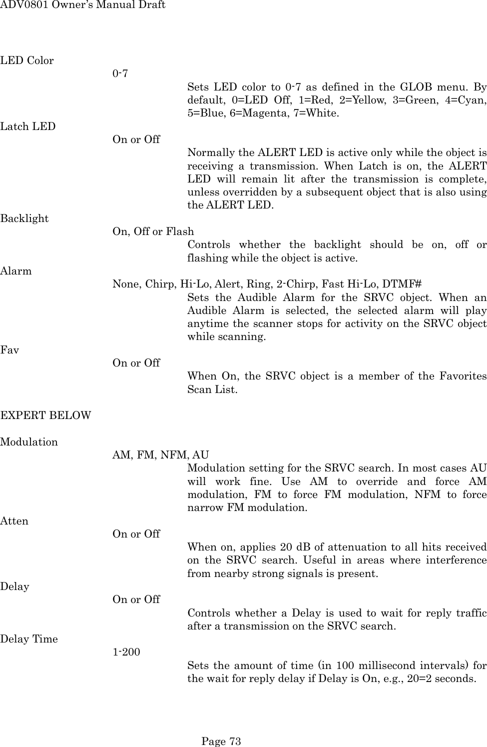 ADV0801 Owner&rsquo;s Manual Draft LED Color 0-7 Sets LED color to 0-7 as defined in the GLOB menu. By default, 0=LED Off, 1=Red, 2=Yellow, 3=Green, 4=Cyan, 5=Blue, 6=Magenta, 7=White. Latch LED On or Off Normally the ALERT LED is active only while the object is receiving a transmission. When Latch is on, the ALERT LED will remain lit after the transmission is complete, unless overridden by a subsequent object that is also using the ALERT LED. Backlight On, Off or Flash Controls whether the backlight should be on, off or flashing while the object is active. Alarm None, Chirp, Hi-Lo, Alert, Ring, 2-Chirp, Fast Hi-Lo, DTMF# Sets the Audible Alarm for the SRVC object. When an Audible Alarm is selected, the selected alarm will play anytime the scanner stops for activity on the SRVC object while scanning. Fav On or Off When On, the SRVC object is a member of the Favorites Scan List.  EXPERT BELOW  Modulation AM, FM, NFM, AU Modulation setting for the SRVC search. In most cases AU will work fine. Use AM to override and force AM modulation, FM to force FM modulation, NFM to force narrow FM modulation. Atten On or Off When on, applies 20 dB of attenuation to all hits received on the SRVC search. Useful in areas where interference from nearby strong signals is present. Delay On or Off Controls whether a Delay is used to wait for reply traffic after a transmission on the SRVC search. Delay Time 1-200 Sets the amount of time (in 100 millisecond intervals) for the wait for reply delay if Delay is On, e.g., 20=2 seconds.  Page 73 