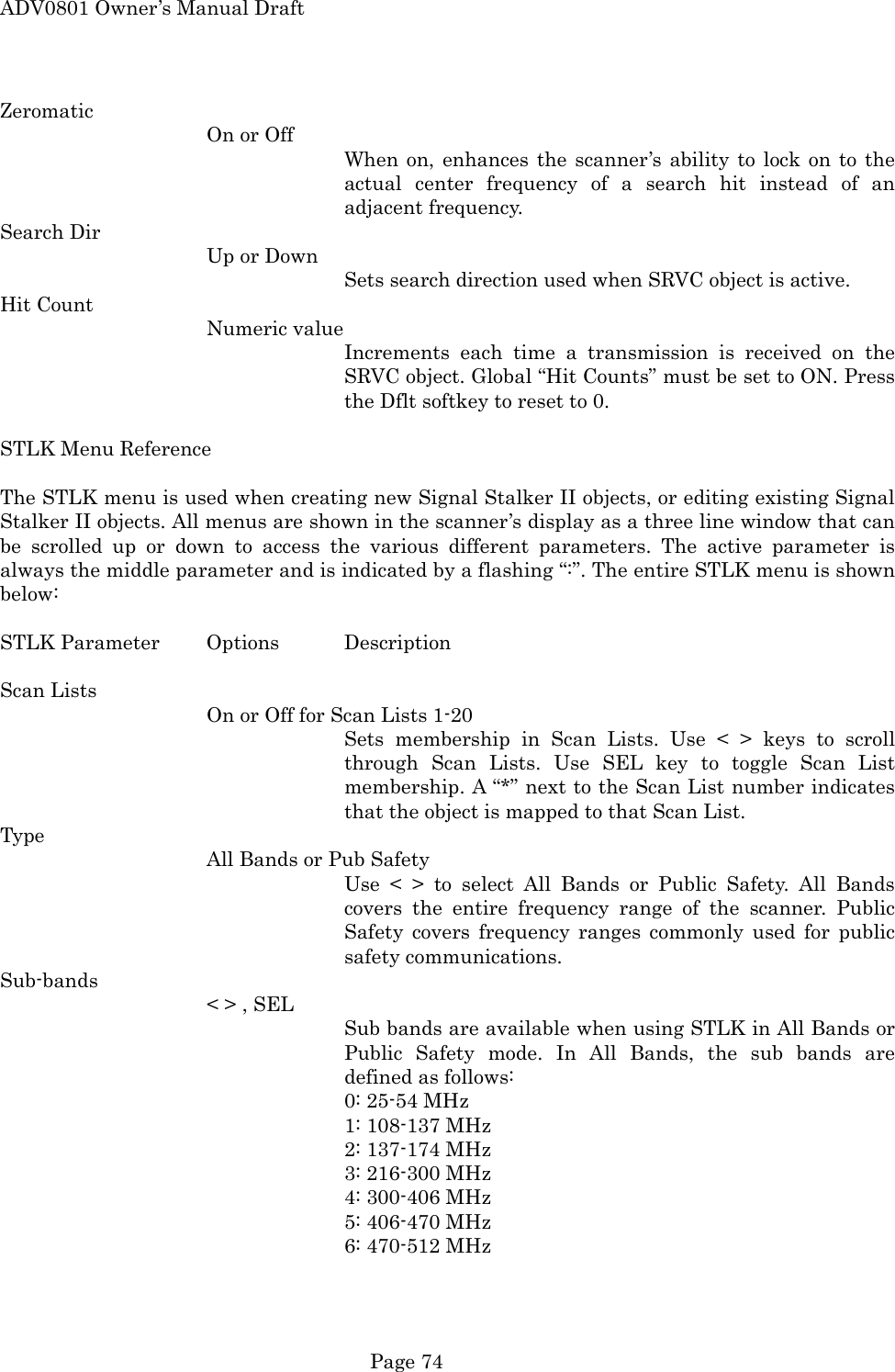 ADV0801 Owner&rsquo;s Manual Draft Zeromatic On or Off When on, enhances the scanner&rsquo;s ability to lock on to the actual center frequency of a search hit instead of an adjacent frequency. Search Dir Up or Down Sets search direction used when SRVC object is active. Hit Count Numeric value Increments each time a transmission is received on the SRVC object. Global &ldquo;Hit Counts&rdquo; must be set to ON. Press the Dflt softkey to reset to 0.  STLK Menu Reference  The STLK menu is used when creating new Signal Stalker II objects, or editing existing Signal Stalker II objects. All menus are shown in the scanner&rsquo;s display as a three line window that can be scrolled up or down to access the various different parameters. The active parameter is always the middle parameter and is indicated by a flashing &ldquo;:&rdquo;. The entire STLK menu is shown below:  STLK Parameter  Options  Description  Scan Lists On or Off for Scan Lists 1-20 Sets membership in Scan Lists. Use < > keys to scroll through Scan Lists. Use SEL key to toggle Scan List membership. A &ldquo;*&rdquo; next to the Scan List number indicates that the object is mapped to that Scan List. Type All Bands or Pub Safety Use < > to select All Bands or Public Safety. All Bands covers the entire frequency range of the scanner. Public Safety covers frequency ranges commonly used for public safety communications. Sub-bands < > , SEL Sub bands are available when using STLK in All Bands or Public Safety mode. In All Bands, the sub bands are defined as follows:      0: 25-54 MHz      1: 108-137 MHz      2: 137-174 MHz      3: 216-300 MHz      4: 300-406 MHz      5: 406-470 MHz      6: 470-512 MHz  Page 74 