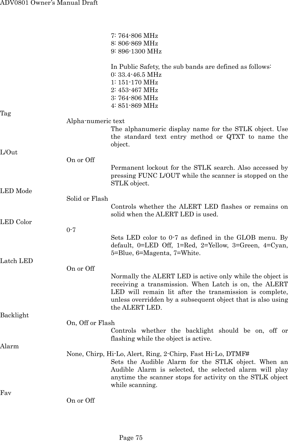 ADV0801 Owner&rsquo;s Manual Draft      7: 764-806 MHz      8: 806-869 MHz      9: 896-1300 MHz  In Public Safety, the sub bands are defined as follows:      0: 33.4-46.5 MHz      1: 151-170 MHz      2: 453-467 MHz      3: 764-806 MHz      4: 851-869 MHz Tag Alpha-numeric text The alphanumeric display name for the STLK object. Use the standard text entry method or QTXT to name the object. L/Out On or Off Permanent lockout for the STLK search. Also accessed by pressing FUNC L/OUT while the scanner is stopped on the STLK object. LED Mode Solid or Flash Controls whether the ALERT LED flashes or remains on solid when the ALERT LED is used. LED Color 0-7 Sets LED color to 0-7 as defined in the GLOB menu. By default, 0=LED Off, 1=Red, 2=Yellow, 3=Green, 4=Cyan, 5=Blue, 6=Magenta, 7=White. Latch LED On or Off Normally the ALERT LED is active only while the object is receiving a transmission. When Latch is on, the ALERT LED will remain lit after the transmission is complete, unless overridden by a subsequent object that is also using the ALERT LED. Backlight On, Off or Flash Controls whether the backlight should be on, off or flashing while the object is active. Alarm None, Chirp, Hi-Lo, Alert, Ring, 2-Chirp, Fast Hi-Lo, DTMF# Sets the Audible Alarm for the STLK object. When an Audible Alarm is selected, the selected alarm will play anytime the scanner stops for activity on the STLK object while scanning. Fav On or Off  Page 75 