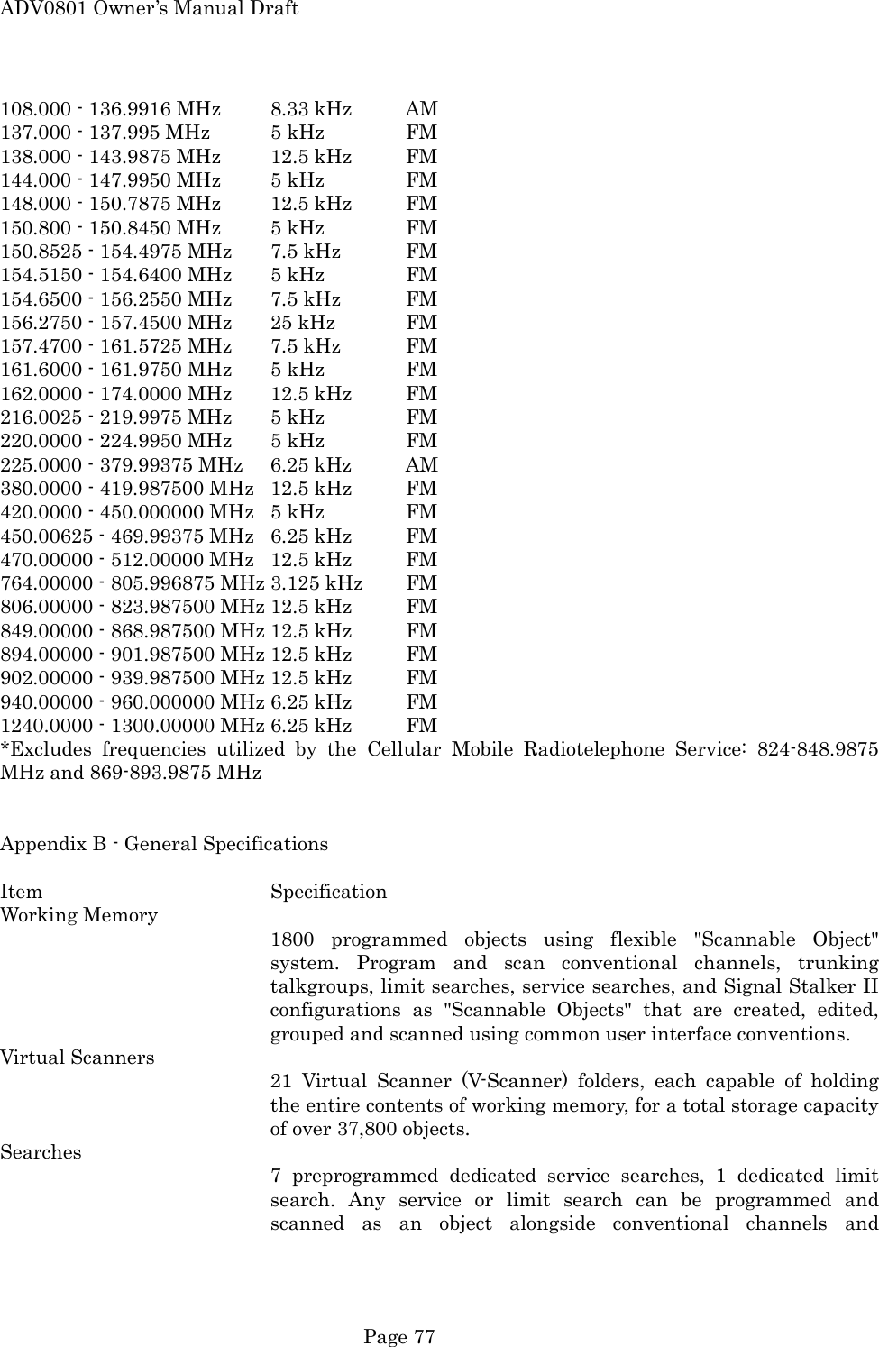 ADV0801 Owner&rsquo;s Manual Draft 108.000 - 136.9916 MHz        8.33 kHz  AM 137.000 - 137.995 MHz  5 kHz    FM 138.000 - 143.9875 MHz  12.5 kHz  FM 144.000 - 147.9950 MHz  5 kHz    FM 148.000 - 150.7875 MHz  12.5 kHz  FM 150.800 - 150.8450 MHz  5 kHz    FM 150.8525 - 154.4975 MHz  7.5 kHz  FM 154.5150 - 154.6400 MHz  5 kHz    FM 154.6500 - 156.2550 MHz  7.5 kHz  FM 156.2750 - 157.4500 MHz  25 kHz   FM 157.4700 - 161.5725 MHz  7.5 kHz  FM 161.6000 - 161.9750 MHz  5 kHz    FM 162.0000 - 174.0000 MHz    12.5 kHz  FM 216.0025 - 219.9975 MHz  5 kHz    FM 220.0000 - 224.9950 MHz  5 kHz    FM 225.0000 - 379.99375 MHz  6.25 kHz  AM 380.0000 - 419.987500 MHz  12.5 kHz  FM 420.0000 - 450.000000 MHz  5 kHz    FM 450.00625 - 469.99375 MHz  6.25 kHz  FM 470.00000 - 512.00000 MHz  12.5 kHz  FM 764.00000 - 805.996875 MHz 3.125 kHz  FM 806.00000 - 823.987500 MHz 12.5 kHz  FM 849.00000 - 868.987500 MHz 12.5 kHz  FM 894.00000 - 901.987500 MHz 12.5 kHz  FM 902.00000 - 939.987500 MHz 12.5 kHz  FM 940.00000 - 960.000000 MHz 6.25 kHz  FM 1240.0000 - 1300.00000 MHz 6.25 kHz  FM *Excludes frequencies utilized by the Cellular Mobile Radiotelephone Service: 824-848.9875 MHz and 869-893.9875 MHz   Appendix B - General Specifications  Item    Specification Working Memory 1800 programmed objects using flexible "Scannable Object" system. Program and scan conventional channels, trunking talkgroups, limit searches, service searches, and Signal Stalker II configurations as "Scannable Objects" that are created, edited, grouped and scanned using common user interface conventions. Virtual Scanners 21 Virtual Scanner (V-Scanner) folders, each capable of holding the entire contents of working memory, for a total storage capacity of over 37,800 objects. Searches 7 preprogrammed dedicated service searches, 1 dedicated limit search. Any service or limit search can be programmed and scanned as an object alongside conventional channels and  Page 77 