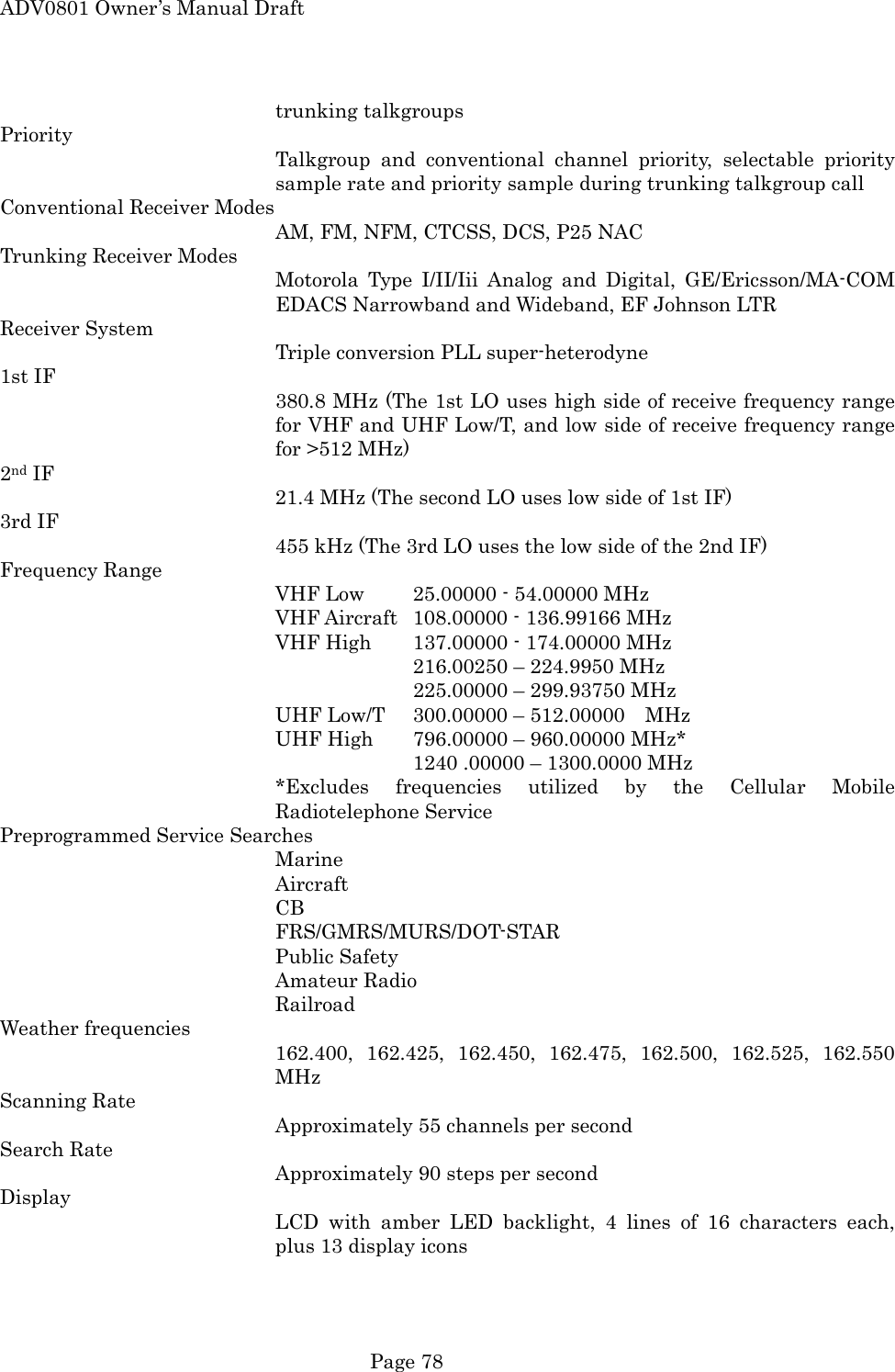 ADV0801 Owner&rsquo;s Manual Draft trunking talkgroups Priority Talkgroup and conventional channel priority, selectable priority sample rate and priority sample during trunking talkgroup call Conventional Receiver Modes AM, FM, NFM, CTCSS, DCS, P25 NAC Trunking Receiver Modes Motorola Type I/II/Iii Analog and Digital, GE/Ericsson/MA-COM EDACS Narrowband and Wideband, EF Johnson LTR Receiver System Triple conversion PLL super-heterodyne 1st IF 380.8 MHz (The 1st LO uses high side of receive frequency range for VHF and UHF Low/T, and low side of receive frequency range for >512 MHz) 2nd IF 21.4 MHz (The second LO uses low side of 1st IF) 3rd IF 455 kHz (The 3rd LO uses the low side of the 2nd IF) Frequency Range VHF Low  25.00000 - 54.00000 MHz VHF Aircraft  108.00000 - 136.99166 MHz VHF High  137.00000 - 174.00000 MHz       216.00250 &ndash; 224.9950 MHz       225.00000 &ndash; 299.93750 MHz UHF Low/T  300.00000 &ndash; 512.00000  MHz UHF High  796.00000 &ndash; 960.00000 MHz*       1240 .00000 &ndash; 1300.0000 MHz *Excludes frequencies utilized by the Cellular Mobile Radiotelephone Service Preprogrammed Service Searches Marine Aircraft CB FRS/GMRS/MURS/DOT-STAR Public Safety Amateur Radio Railroad Weather frequencies 162.400, 162.425, 162.450, 162.475, 162.500, 162.525, 162.550 MHz Scanning Rate Approximately 55 channels per second Search Rate Approximately 90 steps per second Display LCD with amber LED backlight, 4 lines of 16 characters each, plus 13 display icons  Page 78 