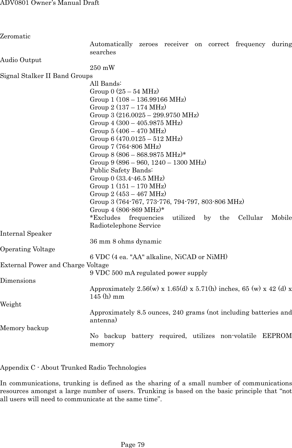 ADV0801 Owner&rsquo;s Manual Draft Zeromatic Automatically zeroes receiver on correct frequency during searches Audio Output 250 mW Signal Stalker II Band Groups All Bands: Group 0 (25 &ndash; 54 MHz) Group 1 (108 &ndash; 136.99166 MHz) Group 2 (137 &ndash; 174 MHz) Group 3 (216.0025 &ndash; 299.9750 MHz) Group 4 (300 &ndash; 405.9875 MHz) Group 5 (406 &ndash; 470 MHz) Group 6 (470.0125 &ndash; 512 MHz) Group 7 (764-806 MHz) Group 8 (806 &ndash; 868.9875 MHz)* Group 9 (896 &ndash; 960, 1240 &ndash; 1300 MHz) Public Safety Bands:   Group 0 (33.4-46.5 MHz) Group 1 (151 &ndash; 170 MHz) Group 2 (453 &ndash; 467 MHz) Group 3 (764-767, 773-776, 794-797, 803-806 MHz) Group 4 (806-869 MHz)* *Excludes frequencies utilized by the Cellular Mobile Radiotelephone Service Internal Speaker 36 mm 8 ohms dynamic Operating Voltage 6 VDC (4 ea. "AA" alkaline, NiCAD or NiMH) External Power and Charge Voltage 9 VDC 500 mA regulated power supply Dimensions Approximately 2.56(w) x 1.65(d) x 5.71(h) inches, 65 (w) x 42 (d) x 145 (h) mm Weight Approximately 8.5 ounces, 240 grams (not including batteries and antenna) Memory backup No backup battery required, utilizes non-volatile EEPROM memory   Appendix C - About Trunked Radio Technologies  In communications, trunking is defined as the sharing of a small number of communications resources amongst a large number of users. Trunking is based on the basic principle that &ldquo;not all users will need to communicate at the same time&rdquo;.   Page 79 