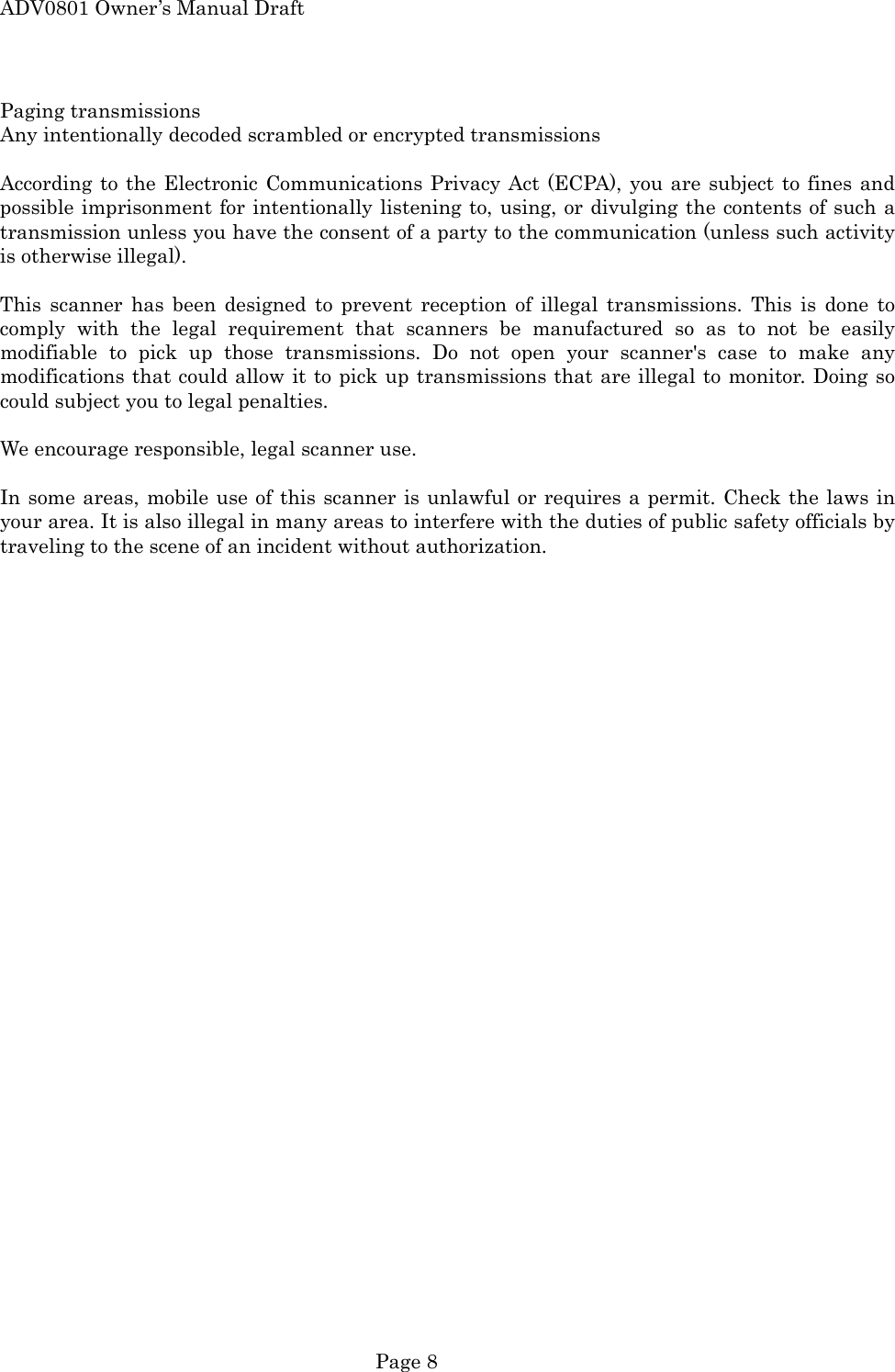ADV0801 Owner&rsquo;s Manual Draft Paging transmissions Any intentionally decoded scrambled or encrypted transmissions  According to the Electronic Communications Privacy Act (ECPA), you are subject to fines and possible imprisonment for intentionally listening to, using, or divulging the contents of such a transmission unless you have the consent of a party to the communication (unless such activity is otherwise illegal).  This scanner has been designed to prevent reception of illegal transmissions. This is done to comply with the legal requirement that scanners be manufactured so as to not be easily modifiable to pick up those transmissions. Do not open your scanner's case to make any modifications that could allow it to pick up transmissions that are illegal to monitor. Doing so could subject you to legal penalties.  We encourage responsible, legal scanner use.  In some areas, mobile use of this scanner is unlawful or requires a permit. Check the laws in your area. It is also illegal in many areas to interfere with the duties of public safety officials by traveling to the scene of an incident without authorization.   Page 8 