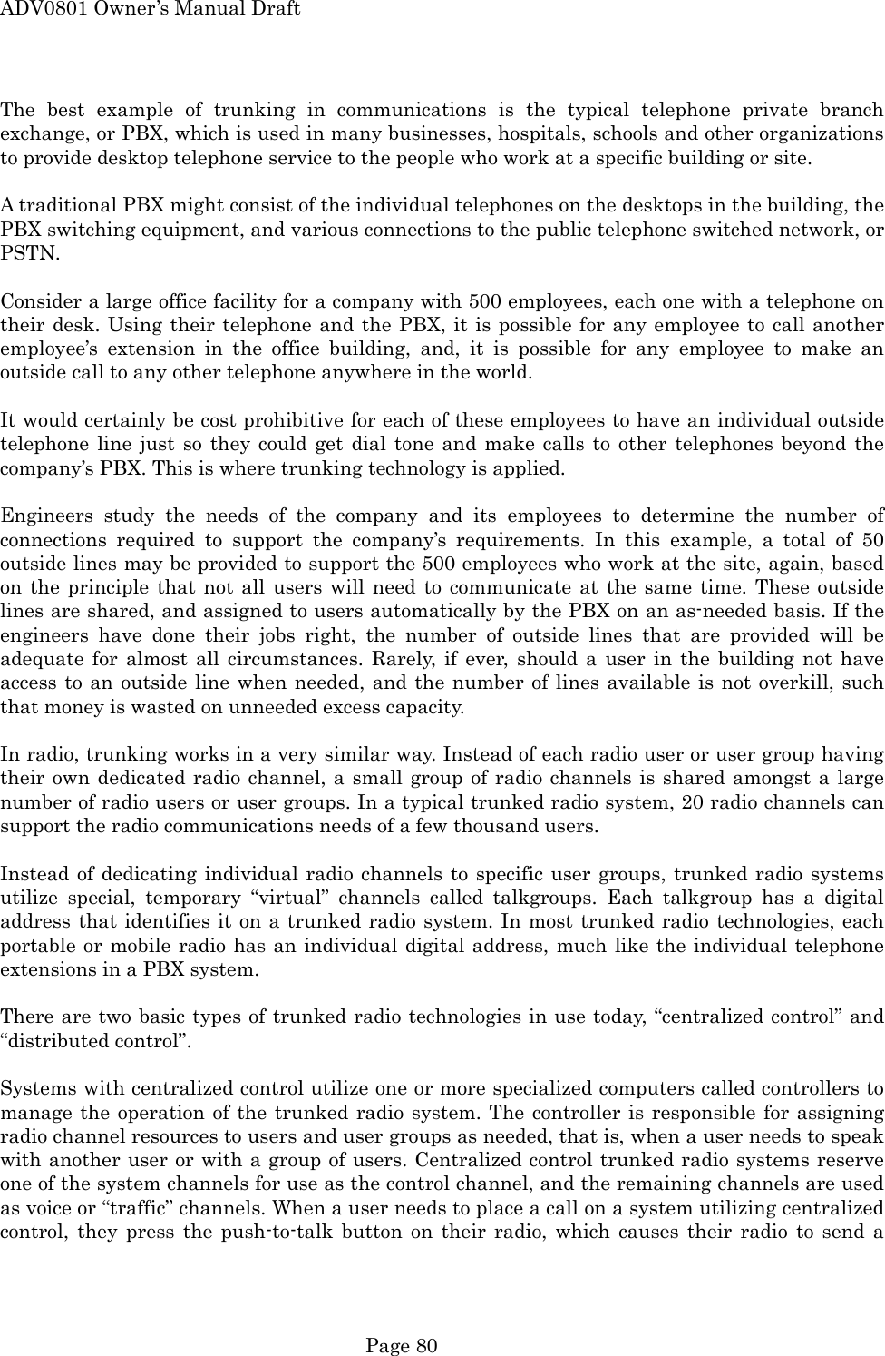ADV0801 Owner&rsquo;s Manual Draft The best example of trunking in communications is the typical telephone private branch exchange, or PBX, which is used in many businesses, hospitals, schools and other organizations to provide desktop telephone service to the people who work at a specific building or site.  A traditional PBX might consist of the individual telephones on the desktops in the building, the PBX switching equipment, and various connections to the public telephone switched network, or PSTN.  Consider a large office facility for a company with 500 employees, each one with a telephone on their desk. Using their telephone and the PBX, it is possible for any employee to call another employee&rsquo;s extension in the office building, and, it is possible for any employee to make an outside call to any other telephone anywhere in the world.  It would certainly be cost prohibitive for each of these employees to have an individual outside telephone line just so they could get dial tone and make calls to other telephones beyond the company&rsquo;s PBX. This is where trunking technology is applied.  Engineers study the needs of the company and its employees to determine the number of connections required to support the company&rsquo;s requirements. In this example, a total of 50 outside lines may be provided to support the 500 employees who work at the site, again, based on the principle that not all users will need to communicate at the same time. These outside lines are shared, and assigned to users automatically by the PBX on an as-needed basis. If the engineers have done their jobs right, the number of outside lines that are provided will be adequate for almost all circumstances. Rarely, if ever, should a user in the building not have access to an outside line when needed, and the number of lines available is not overkill, such that money is wasted on unneeded excess capacity.  In radio, trunking works in a very similar way. Instead of each radio user or user group having their own dedicated radio channel, a small group of radio channels is shared amongst a large number of radio users or user groups. In a typical trunked radio system, 20 radio channels can support the radio communications needs of a few thousand users.  Instead of dedicating individual radio channels to specific user groups, trunked radio systems utilize special, temporary &ldquo;virtual&rdquo; channels called talkgroups. Each talkgroup has a digital address that identifies it on a trunked radio system. In most trunked radio technologies, each portable or mobile radio has an individual digital address, much like the individual telephone extensions in a PBX system.  There are two basic types of trunked radio technologies in use today, &ldquo;centralized control&rdquo; and &ldquo;distributed control&rdquo;.  Systems with centralized control utilize one or more specialized computers called controllers to manage the operation of the trunked radio system. The controller is responsible for assigning radio channel resources to users and user groups as needed, that is, when a user needs to speak with another user or with a group of users. Centralized control trunked radio systems reserve one of the system channels for use as the control channel, and the remaining channels are used as voice or &ldquo;traffic&rdquo; channels. When a user needs to place a call on a system utilizing centralized control, they press the push-to-talk button on their radio, which causes their radio to send a  Page 80 