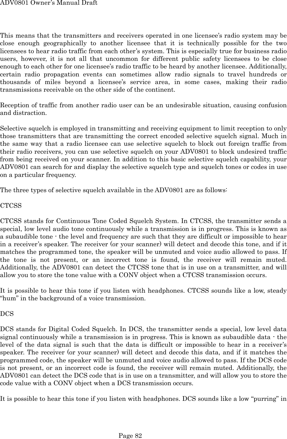 ADV0801 Owner&rsquo;s Manual Draft This means that the transmitters and receivers operated in one licensee&rsquo;s radio system may be close enough geographically to another licensee that it is technically possible for the two licensees to hear radio traffic from each other&rsquo;s system. This is especially true for business radio users, however, it is not all that uncommon for different public safety licensees to be close enough to each other for one licensee&rsquo;s radio traffic to be heard by another licensee. Additionally, certain radio propagation events can sometimes allow radio signals to travel hundreds or thousands of miles beyond a licensee&rsquo;s service area, in some cases, making their radio transmissions receivable on the other side of the continent.  Reception of traffic from another radio user can be an undesirable situation, causing confusion and distraction.  Selective squelch is employed in transmitting and receiving equipment to limit reception to only those transmitters that are transmitting the correct encoded selective squelch signal. Much in the same way that a radio licensee can use selective squelch to block out foreign traffic from their radio receivers, you can use selective squelch on your ADV0801 to block undesired traffic from being received on your scanner. In addition to this basic selective squelch capability, your ADV0801 can search for and display the selective squelch type and squelch tones or codes in use on a particular frequency.  The three types of selective squelch available in the ADV0801 are as follows:  CTCSS  CTCSS stands for Continuous Tone Coded Squelch System. In CTCSS, the transmitter sends a special, low level audio tone continuously while a transmission is in progress. This is known as a subaudible tone - the level and frequency are such that they are difficult or impossible to hear in a receiver&rsquo;s speaker. The receiver (or your scanner) will detect and decode this tone, and if it matches the programmed tone, the speaker will be unmuted and voice audio allowed to pass. If the tone is not present, or an incorrect tone is found, the receiver will remain muted. Additionally, the ADV0801 can detect the CTCSS tone that is in use on a transmitter, and will allow you to store the tone value with a CONV object when a CTCSS transmission occurs.  It is possible to hear this tone if you listen with headphones. CTCSS sounds like a low, steady &ldquo;hum&rdquo; in the background of a voice transmission.  DCS  DCS stands for Digital Coded Squelch. In DCS, the transmitter sends a special, low level data signal continuously while a transmission is in progress. This is known as subaudible data - the level of the data signal is such that the data is difficult or impossible to hear in a receiver&rsquo;s speaker. The receiver (or your scanner) will detect and decode this data, and if it matches the programmed code, the speaker will be unmuted and voice audio allowed to pass. If the DCS code is not present, or an incorrect code is found, the receiver will remain muted. Additionally, the ADV0801 can detect the DCS code that is in use on a transmitter, and will allow you to store the code value with a CONV object when a DCS transmission occurs.  It is possible to hear this tone if you listen with headphones. DCS sounds like a low &ldquo;purring&rdquo; in  Page 82 