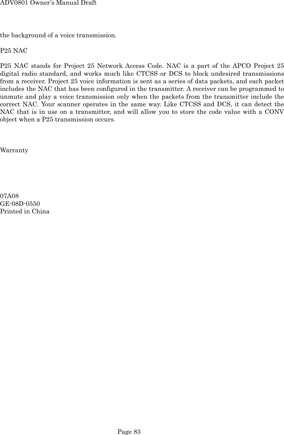 ADV0801 Owner&rsquo;s Manual Draft  Page 83 the background of a voice transmission.  P25 NAC  P25 NAC stands for Project 25 Network Access Code. NAC is a part of the APCO Project 25 digital radio standard, and works much like CTCSS or DCS to block undesired transmissions from a receiver. Project 25 voice information is sent as a series of data packets, and each packet includes the NAC that has been configured in the transmitter. A receiver can be programmed to unmute and play a voice transmission only when the packets from the transmitter include the correct NAC. Your scanner operates in the same way. Like CTCSS and DCS, it can detect the NAC that is in use on a transmitter, and will allow you to store the code value with a CONV object when a P25 transmission occurs.    Warranty      07A08 GE-08D-0550 Printed in China  
