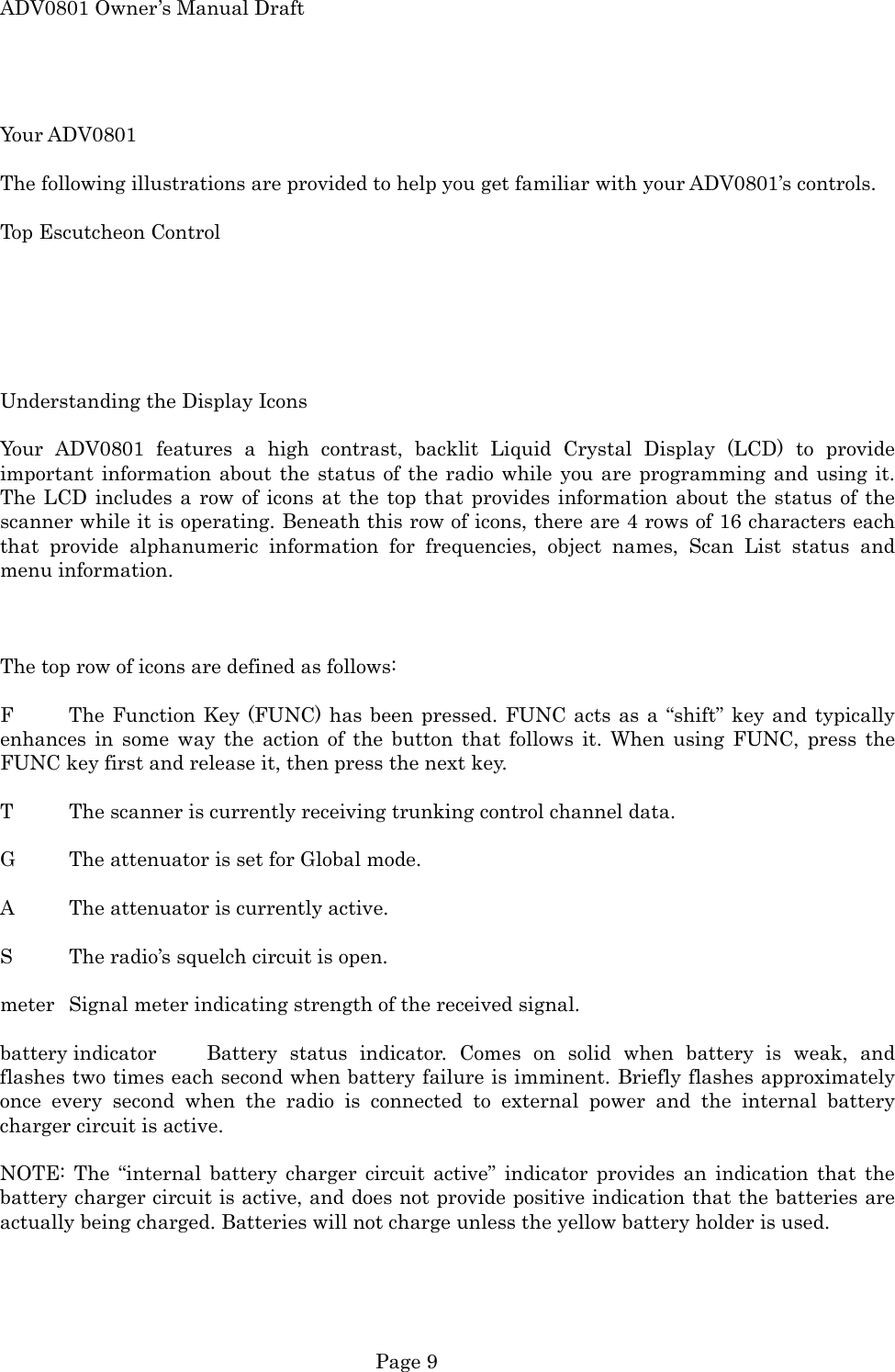 ADV0801 Owner&rsquo;s Manual Draft  Your ADV0801  The following illustrations are provided to help you get familiar with your ADV0801&rsquo;s controls.  Top Escutcheon Control       Understanding the Display Icons  Your ADV0801 features a high contrast, backlit Liquid Crystal Display (LCD) to provide important information about the status of the radio while you are programming and using it. The LCD includes a row of icons at the top that provides information about the status of the scanner while it is operating. Beneath this row of icons, there are 4 rows of 16 characters each that provide alphanumeric information for frequencies, object names, Scan List status and menu information.    The top row of icons are defined as follows:  F  The Function Key (FUNC) has been pressed. FUNC acts as a &ldquo;shift&rdquo; key and typically enhances in some way the action of the button that follows it. When using FUNC, press the FUNC key first and release it, then press the next key.  T  The scanner is currently receiving trunking control channel data.  G  The attenuator is set for Global mode.  A  The attenuator is currently active.  S  The radio&rsquo;s squelch circuit is open.  meter  Signal meter indicating strength of the received signal.  battery indicator  Battery status indicator. Comes on solid when battery is weak, and flashes two times each second when battery failure is imminent. Briefly flashes approximately once every second when the radio is connected to external power and the internal battery charger circuit is active.  NOTE: The &ldquo;internal battery charger circuit active&rdquo; indicator provides an indication that the battery charger circuit is active, and does not provide positive indication that the batteries are actually being charged. Batteries will not charge unless the yellow battery holder is used.   Page 9 