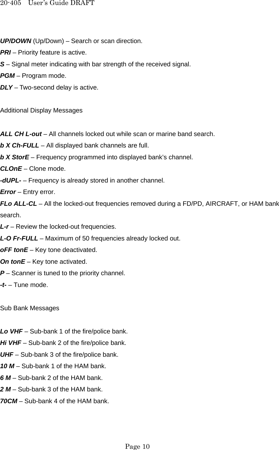 20-405  User&rsquo;s Guide DRAFT UP/DOWN (Up/Down) &ndash; Search or scan direction. PRI &ndash; Priority feature is active. S &ndash; Signal meter indicating with bar strength of the received signal. PGM &ndash; Program mode. DLY &ndash; Two-second delay is active.  Additional Display Messages  ALL CH L-out &ndash; All channels locked out while scan or marine band search. b X Ch-FULL &ndash; All displayed bank channels are full. b X StorE &ndash; Frequency programmed into displayed bank&rsquo;s channel. CLOnE &ndash; Clone mode. -dUPL- &ndash; Frequency is already stored in another channel. Error &ndash; Entry error. FLo ALL-CL &ndash; All the locked-out frequencies removed during a FD/PD, AIRCRAFT, or HAM bank search. L-r &ndash; Review the locked-out frequencies. L-O Fr-FULL &ndash; Maximum of 50 frequencies already locked out. oFF tonE &ndash; Key tone deactivated. On tonE &ndash; Key tone activated. P &ndash; Scanner is tuned to the priority channel. -t- &ndash; Tune mode.  Sub Bank Messages  Lo VHF &ndash; Sub-bank 1 of the fire/police bank. Hi VHF &ndash; Sub-bank 2 of the fire/police bank. UHF &ndash; Sub-bank 3 of the fire/police bank. 10 M &ndash; Sub-bank 1 of the HAM bank. 6 M &ndash; Sub-bank 2 of the HAM bank. 2 M &ndash; Sub-bank 3 of the HAM bank. 70CM &ndash; Sub-bank 4 of the HAM bank.   Page 10 