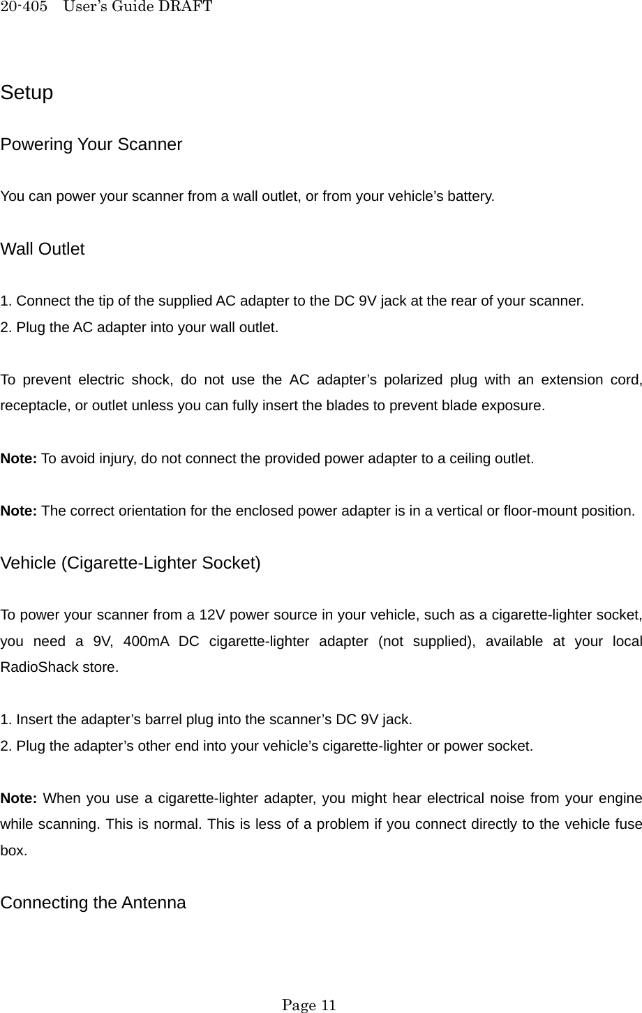 20-405  User&rsquo;s Guide DRAFT Setup  Powering Your Scanner  You can power your scanner from a wall outlet, or from your vehicle&rsquo;s battery.  Wall Outlet  1. Connect the tip of the supplied AC adapter to the DC 9V jack at the rear of your scanner. 2. Plug the AC adapter into your wall outlet.  To prevent electric shock, do not use the AC adapter&rsquo;s polarized plug with an extension cord, receptacle, or outlet unless you can fully insert the blades to prevent blade exposure.  Note: To avoid injury, do not connect the provided power adapter to a ceiling outlet.  Note: The correct orientation for the enclosed power adapter is in a vertical or floor-mount position.  Vehicle (Cigarette-Lighter Socket)  To power your scanner from a 12V power source in your vehicle, such as a cigarette-lighter socket, you need a 9V, 400mA DC cigarette-lighter adapter (not supplied), available at your local RadioShack store.  1. Insert the adapter&rsquo;s barrel plug into the scanner&rsquo;s DC 9V jack. 2. Plug the adapter&rsquo;s other end into your vehicle&rsquo;s cigarette-lighter or power socket.  Note: When you use a cigarette-lighter adapter, you might hear electrical noise from your engine while scanning. This is normal. This is less of a problem if you connect directly to the vehicle fuse box.  Connecting the Antenna   Page 11 