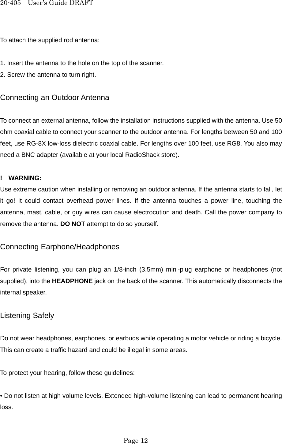 20-405  User&rsquo;s Guide DRAFT To attach the supplied rod antenna:  1. Insert the antenna to the hole on the top of the scanner. 2. Screw the antenna to turn right.  Connecting an Outdoor Antenna  To connect an external antenna, follow the installation instructions supplied with the antenna. Use 50 ohm coaxial cable to connect your scanner to the outdoor antenna. For lengths between 50 and 100 feet, use RG-8X low-loss dielectric coaxial cable. For lengths over 100 feet, use RG8. You also may need a BNC adapter (available at your local RadioShack store).  !  WARNING: Use extreme caution when installing or removing an outdoor antenna. If the antenna starts to fall, let it go! It could contact overhead power lines. If the antenna touches a power line, touching the antenna, mast, cable, or guy wires can cause electrocution and death. Call the power company to remove the antenna. DO NOT attempt to do so yourself.  Connecting Earphone/Headphones  For private listening, you can plug an 1/8-inch (3.5mm) mini-plug earphone or headphones (not supplied), into the HEADPHONE jack on the back of the scanner. This automatically disconnects the internal speaker.  Listening Safely  Do not wear headphones, earphones, or earbuds while operating a motor vehicle or riding a bicycle. This can create a traffic hazard and could be illegal in some areas.  To protect your hearing, follow these guidelines:  &bull; Do not listen at high volume levels. Extended high-volume listening can lead to permanent hearing loss.  Page 12 