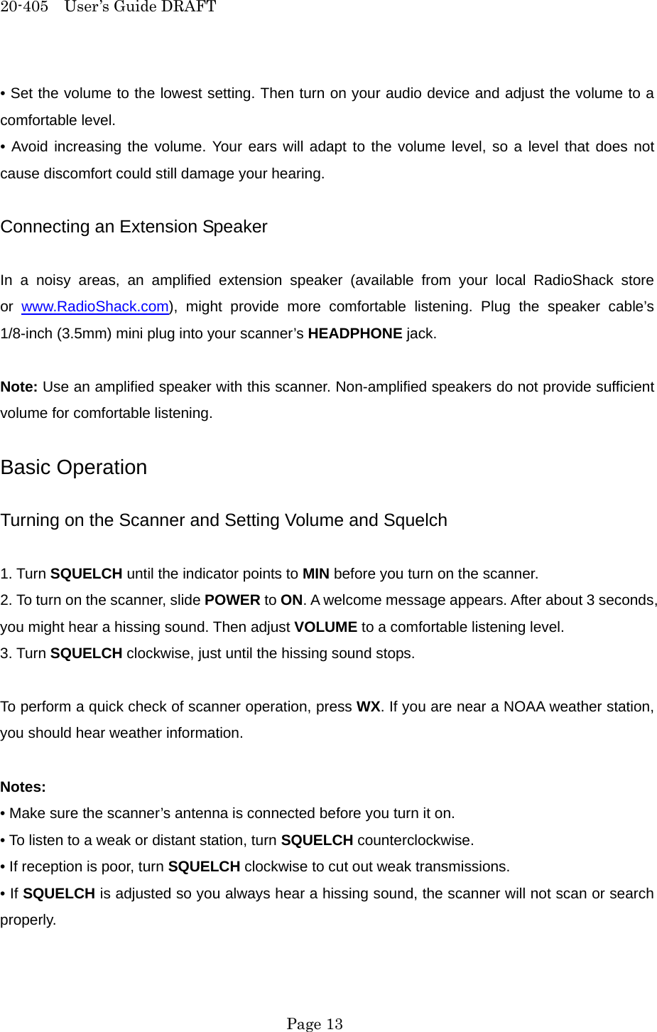 20-405  User&rsquo;s Guide DRAFT &bull; Set the volume to the lowest setting. Then turn on your audio device and adjust the volume to a comfortable level. &bull; Avoid increasing the volume. Your ears will adapt to the volume level, so a level that does not cause discomfort could still damage your hearing.  Connecting an Extension Speaker  In a noisy areas, an amplified extension speaker (available from your local RadioShack store or  www.RadioShack.com), might provide more comfortable listening. Plug the speaker cable&rsquo;s 1/8-inch (3.5mm) mini plug into your scanner&rsquo;s HEADPHONE jack.  Note: Use an amplified speaker with this scanner. Non-amplified speakers do not provide sufficient volume for comfortable listening.  Basic Operation  Turning on the Scanner and Setting Volume and Squelch  1. Turn SQUELCH until the indicator points to MIN before you turn on the scanner. 2. To turn on the scanner, slide POWER to ON. A welcome message appears. After about 3 seconds, you might hear a hissing sound. Then adjust VOLUME to a comfortable listening level. 3. Turn SQUELCH clockwise, just until the hissing sound stops.  To perform a quick check of scanner operation, press WX. If you are near a NOAA weather station, you should hear weather information.  Notes: &bull; Make sure the scanner&rsquo;s antenna is connected before you turn it on. &bull; To listen to a weak or distant station, turn SQUELCH counterclockwise. &bull; If reception is poor, turn SQUELCH clockwise to cut out weak transmissions. &bull; If SQUELCH is adjusted so you always hear a hissing sound, the scanner will not scan or search properly.   Page 13 