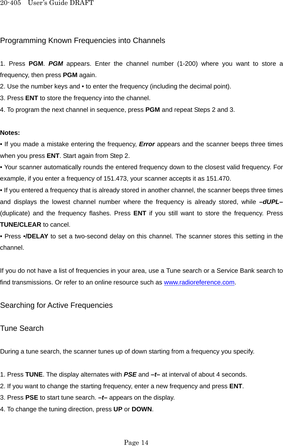 20-405  User&rsquo;s Guide DRAFT Programming Known Frequencies into Channels  1. Press PGM.  PGM appears. Enter the channel number (1-200) where you want to store a frequency, then press PGM again. 2. Use the number keys and &bull; to enter the frequency (including the decimal point). 3. Press ENT to store the frequency into the channel. 4. To program the next channel in sequence, press PGM and repeat Steps 2 and 3.  Notes: &bull; If you made a mistake entering the frequency, Error appears and the scanner beeps three times when you press ENT. Start again from Step 2. &bull; Your scanner automatically rounds the entered frequency down to the closest valid frequency. For example, if you enter a frequency of 151.473, your scanner accepts it as 151.470. &bull; If you entered a frequency that is already stored in another channel, the scanner beeps three times and displays the lowest channel number where the frequency is already stored, while &ndash;dUPL&ndash; (duplicate) and the frequency flashes. Press ENT if you still want to store the frequency. Press TUNE/CLEAR to cancel. &bull; Press &bull;/DELAY to set a two-second delay on this channel. The scanner stores this setting in the channel.  If you do not have a list of frequencies in your area, use a Tune search or a Service Bank search to find transmissions. Or refer to an online resource such as www.radioreference.com.  Searching for Active Frequencies  Tune Search  During a tune search, the scanner tunes up of down starting from a frequency you specify.  1. Press TUNE. The display alternates with PSE and &ndash;t&ndash; at interval of about 4 seconds. 2. If you want to change the starting frequency, enter a new frequency and press ENT. 3. Press PSE to start tune search. &ndash;t&ndash; appears on the display. 4. To change the tuning direction, press UP or DOWN.  Page 14 